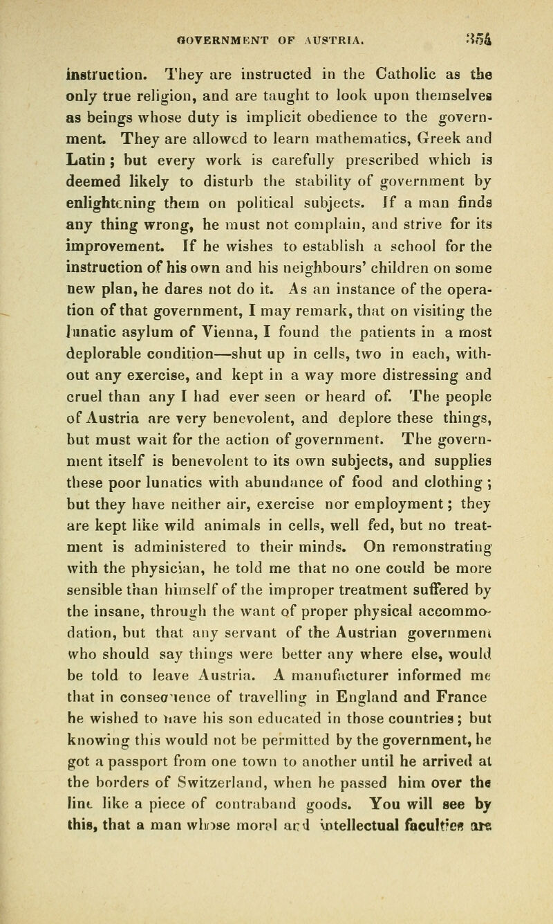 OOVERNMKNT OP AUSTRIA. '?54 instruction. Thev are instructed in the Catholic as the only true religion, and are taught to look upon themselves as beings whose duty is implicit obedience to the govern- ment. They are allowed to learn mathematics, Greek and Latin ; but every work is carefully prescribed which is deemed likely to disturb the stability of government by enlightening them on political subjects. If a man finds any thing wrong, he must not complain, and strive for its improvement. If he wishes to establish a school for the instruction of his own and his neighbours' children on some new plan, he dares not do it. As an instance of the opera- tion of that government, I may remark, that on visiting the limatic asylum of Vienna, I found the patients in a most deplorable condition—shut up in cells, two in each, with- out any exercise, and kept in a way more distressing and cruel than any I had ever seen or heard of. The people of Austria are very benevolent, and deplore these things, but must wait for the action of government. The govern- ment itself is benevolent to its own subjects, and supplies these poor lunatics with abundance of food and clothing ; but they have neither air, exercise nor employment; they are kept like wild animals in cells, well fed, but no treat- ment is administered to their minds. On remonstrating with the physician, he told me that no one could be more sensible than himself of the improper treatment suffered by the insane, through the want of proper physical accommo- dation, but that any servant of the Austrian government who should say things were better any where else, would be told to leave Austria. A manufacturer informed me that in consea^ience of travelling in England and France he wished to have his son educated in those countries; but knowing this would not be permitted by the government, he got a passport from one town to another until he arrived at the borders of Switzerland, when he passed him over the lint like a piece of contraband goods. You will see by this, that a man whfjse mor£i| ac^l intellectual facultreff arc