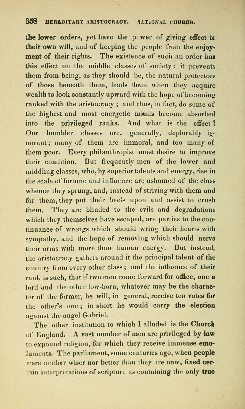 Z5S HEREDITARY ARISTOCRACY. lATlONAL CHUBOH. the lower orders, yet have the p^ wer of giving effect ta their own will, and of keeping the people from the enjoy- ment of their rights. The existence of sucii an order has this effect on the middle classes of society : it preventa them from being, as they should be, the natural protectors of those beneath them, leads them when they acquire wealth to look constantly upward with the hope of becoming ranked with the aristocracy ; and thus, in fact, do some of the highest and most energetic miiids become absorbed into the privileged ranks. And what is the effect 1 Our humbler classes are, generally, deplorably ig- norant ; many of them are immoral, and too many of them poor. Every philanthropist must desire to improve their condition. But frequently men of the lower and middling classes, who, by superior talents and energy, rise in the scale of fortune and influence are ashamed of the class whence they sprung, and, instead of striving with them and for them, they put their heels upon and assist to crush them. They are blinded to the evils and degradations which they themselves have escaped, are parties to the con- tinuance of wrongs which should wring their hearts with sympathy, and the hope of removing which should nerve their arms with more than human energy. But instead, the aristocracy gathers around it the principal talent of the country from every other class; and the influence of theif rank is such, that if two men come forward for ofllce, one a lord and the other low-born, whatever may be the charac- ter of the former, he will, in general, receive ten votes for the other's one; in short he would carry the election against the angel Gabriel. The other institution to which 1 alluded is the Churcli of England. A vast number of men are privileged by law to expound religion, for which they receive immense emo- luments. The parliament, some centuries ago, when people were nciUKr wiser nor better than they are now, fixed cer- tain interpretations of scripture as containing tiie only true