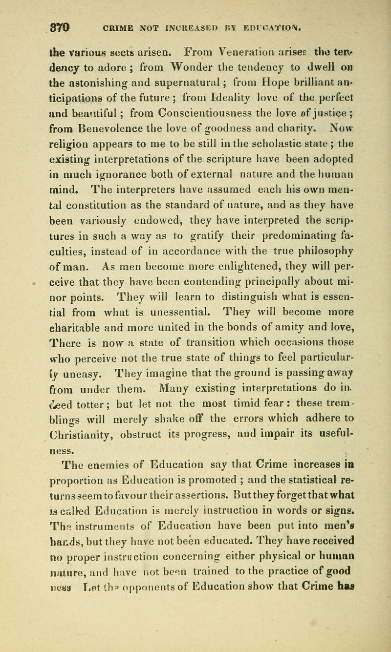 870 CRIME NOT INCREASED B\ EDl'OAI'ION. the various sects arisen. From V^eaeration arises tho ten* dency to adore ; from Wonder tlie tendency to dwell on the astonishing and supernatural; from Hope brilliant an- ticipations of the future ; from Ideality love of the perfect and beautiful; from Conscientiousness the love of justice ; from Benevolence the love of goodness and charity. Now religion appears to me to be still in the scholastic state ; the existing interpretations of the scripture have been adopted in much ignorance both of external nature and the human mind. The interpreters have assumed each his own men- tal constitution as the standard of nature, and as they have been variously endowed, they have interpreted the scrip- tures in such a way as to gratify their predominating fa- culties, instead of in accordance with the true philosophy of man. As men become more enlightened, they will per- ceive that they have been contending principally about mi- nor points. They will learn to distinguish what is essen- tial from what is unessential. They will become more charitable and more united in the bonds of amity and love, There is now a state of transition which occasions those who perceive not the true state of things to feel particular- {y uneasy. They imagine that the ground is passing away from under them. Many existing interpretations do in. ^Leed totter; but let not the most timid fear: these trem • blings will merely shake off the errors which adhere to Christianity, obstruct its progress, and impair its useful- ness. The enemies of Education say that Crime increases in proportion as Education is promoted ; and the statistical re- turns seem to favour their assertions. But they forget that what isccdfed Education is merely instruction in words or signs. The instruments of Education have been put into men's bacds, but tliey have not been educated. They have received no proper instruction concerning either physical or human niiiure, and have not be*^n trained to the practice of good nesa TiOt thf opponents of Education show that Crime has