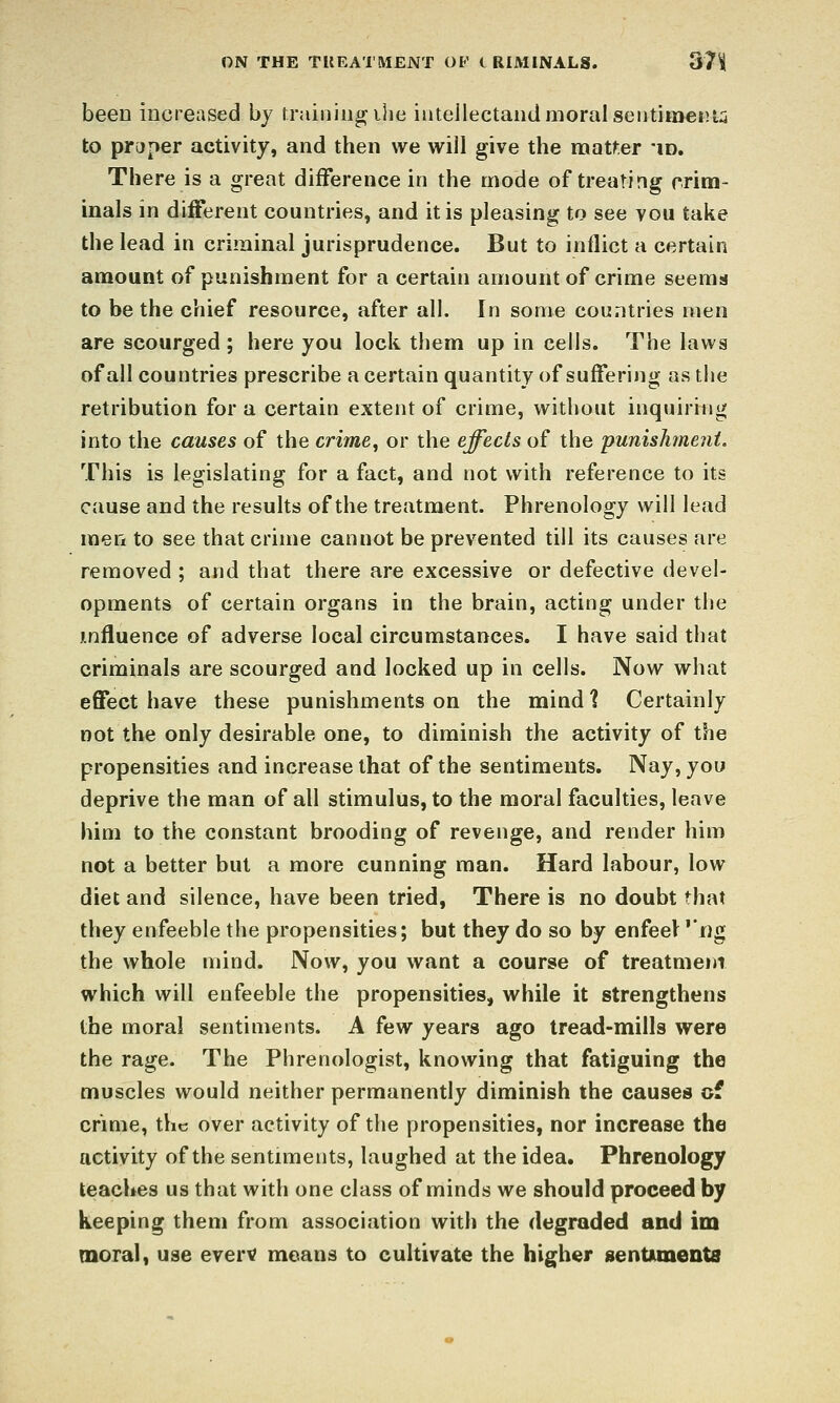 ON THE TUEATMENT OF i RIMINALS. 37^ been increased by rraiiiiiigihe iiitellectand moral seiitimciUi to pryper activity, and then we will give the naat>:er *id. There is a great difference in the mode of treating rrim- inals in different countries, and it is pleasing to see vou take the lead in criminal jurisprudence. But to inflict a certain amount of punishment for a certain amount of crime seems to be the chief resource, after all. In some countries men are scourged ; here you lock them up in cells. The laws of all countries prescribe a certain quantity of suffering as the retribution for a certain extent of crime, without inquiring into the causes of the crime, or the effects of the punishment. This is legislating for a fact, and not with reference to its cause and the results of the treatment. Phrenology will lead men to see that crime cannot be prevented till its causes are removed ; and that there are excessive or defective devel- opments of certain organs in the brain, acting under the influence of adverse local circumstances. I have said that criminals are scourged and locked up in cells. Now what effect have these punishments on the mind % Certainly not the only desirable one, to diminish the activity of the propensities and increase that of the sentiments. Nay, you deprive the man of all stimulus, to the moral faculties, leave him to the constant brooding of revenge, and render him not a better but a more cunning man. Hard labour, low diet and silence, have been tried, There is no doubt that they enfeeble the propensities; but they do so by enfeel ''i)g the whole mind. Now, you want a course of treatment which will enfeeble the propensities, while it strengthens the moral sentiments. A ^aw years ago tread-mills were the rage. The Phrenologist, knowing that fatiguing the muscles would neither permanently diminish the causes of crime, the over activity of the propensities, nor increase the activity of the sentmients, laughed at the idea. Phrenology teaches us that with one class of minds we should proceed by keeping them from association with the degraded and im moral, use even? means to cultivate the higher gentunents