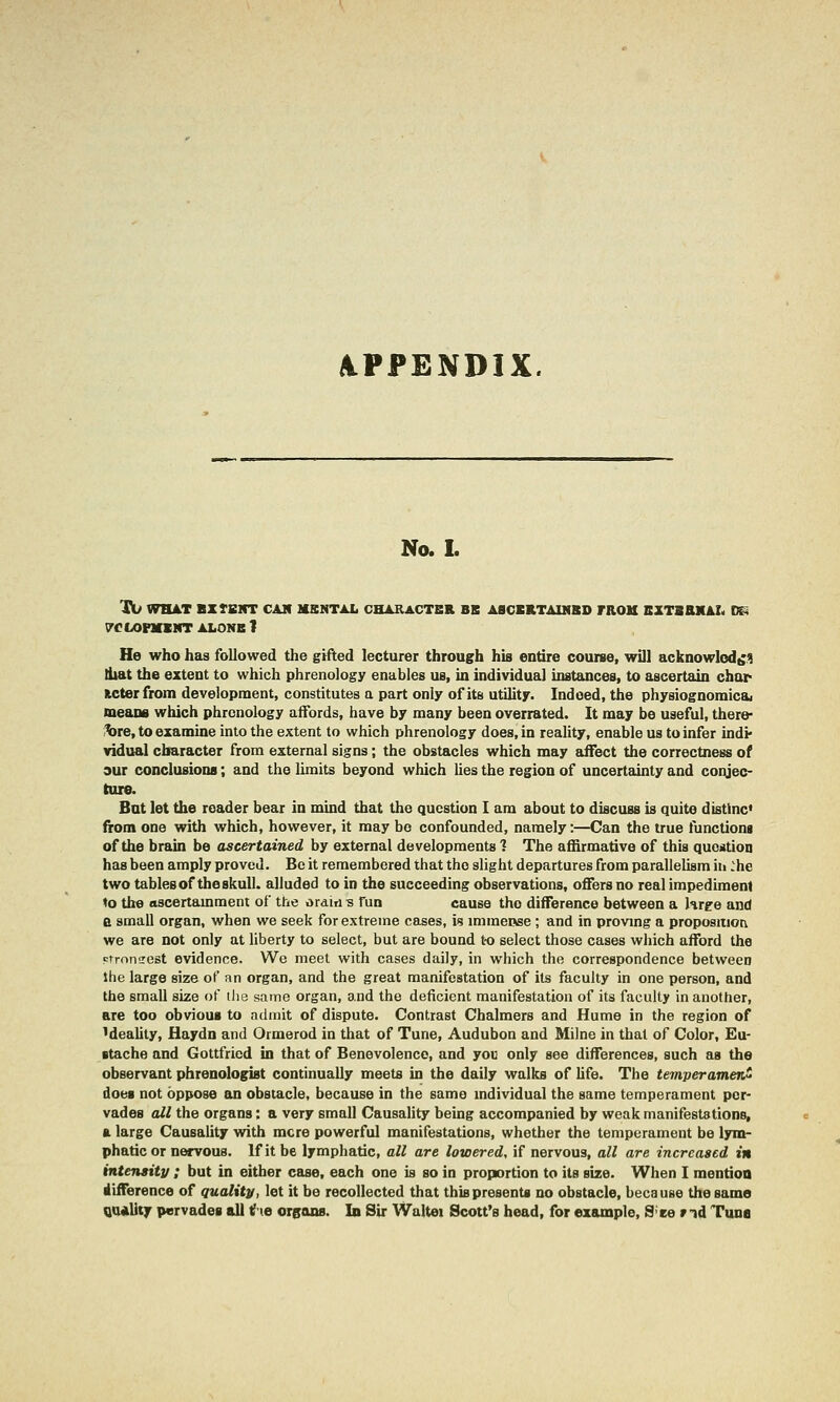 APPENDIX. No.L TIU WH4T BZfBlIT CAM MBNTAL CHARACTER BB ABCERTAIMBD rROM BXTSaXAL D^ 7C fiOFXBirr ALONE 1 He who has followed the gifted lecturer through his entire course, will acknowlod^.9 diat the extent to which phrenology enables us, in individual instances, to ascertain char Kcterfrom development, constitutes a part only of its utility. Indeed, the physiognomical means which phrenology affords, have by many been overrated. It may be useful, there- fere, to examine into the extent to which phrenology does, in reality, enable us to infer indi* vidual character from external signs; the obstacles which may affect the correctness of our conclusions; and the limits beyond which hes the region of uncertainty and conjec- ture. But let the reader bear in mind that the question I am about to discuss b quite disttnc* from one with which, however, it may bo confounded, namely:—Can the true functioni of the brain be ascertained by external developments ? The affirmative of this question has been amply proved. Be it remembered that the slight departures from parallelism hi :he two tables of the skull, alluded to in the succeeding observations, offers no real impediment to the ascertamment of the ordiriB fun cause the difference between a hrpe and a small organ, when we seek for extreme cases, is immeose ; and in proving a proposition we are not only at liberty to select, but are bound to select those cases which afford the etronsest evidence. We meet with cases daily, in which the correspondence between the large size of an organ, and the great manifestation of its faculty in one person, and the small size of the same organ, and the deficient manifestation of its faculty in another, are too obvious to admit of dispute. Contrast Chalmers and Hume in the region of Meality, Haydn and Ormerod in that of Tune, Audubon and Milne in that of Color, £u- Btache and Gottfried in that of Benevolence, and you only see differences, such as the observant phrenologist continually meets in the daily walks of hfe. The temperament does not oppose an obstacle, because in the same individual the same temperament per- vades all the organs: a very small Causality being accompanied by weak manifestations, a large CausaUty with mere powerful manifestations, whether the temperament be lym- phatic or nervous. If it be lymphatic, all are lowered, if nervous, all are increased in intensitv ; but in either case, each one is so in proportion to its size. When I mention difference of quality, let it be recollected that this presents no obstacle, because the same QiUiUty pervades all tf le crsans. In Sir Waltei Scott's head, for example, S'ce rid Tuna