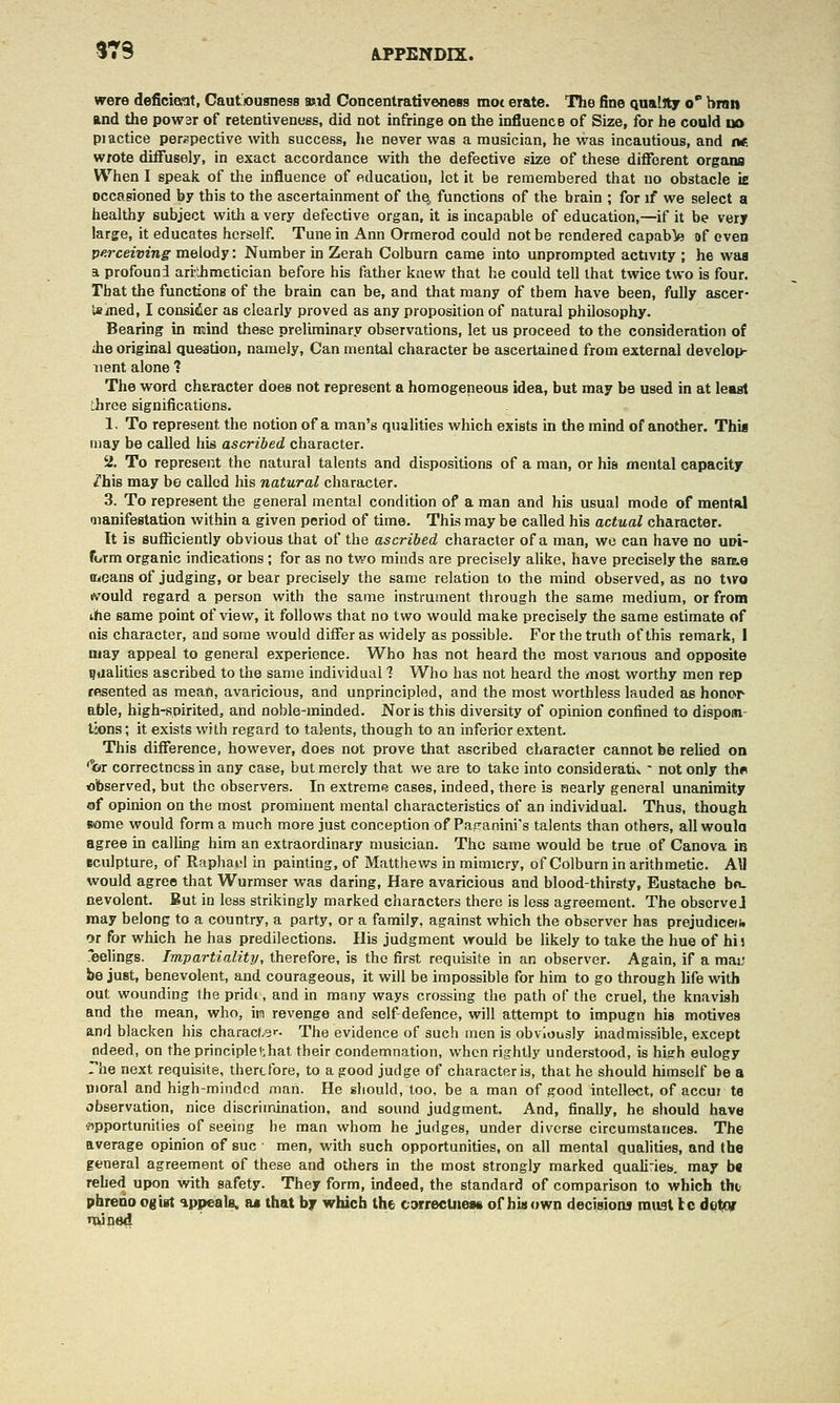 were deficioat. Cautousness and ConcentrativeneBs mot erate. The fine quality o bran and the powsr of retentiveness, did not infringe on the influence of Size, for he could uo piactice perspective with success, lie never was a musician, he was incautious, and iw. wrote diffusely, in exact accordance with the defective size of these different organs When I speak of the influence of education, let it be remembered that no obstacle is occasioned by this to the ascertainment of the, functions of the brain ; for if we select a healthy subject with a very defective organ, it is incapable of education,—if it be very large, it educates herself. Tune in Ann Ormerod could not be rendered capabfe of even V-rceiving melody: Number in Zerah Colburn came into unprompted activity ; he waa a profound ari'lhmetician before his father knew that he could tell that twice two is four. That the functions of the brain can be, and that many of them have been, fully ascer- Uined, I consider as clearly proved as any proposition of natural philosophy. Bearing in ntind these preliminary observations, let us proceed to the consideration of Jie original question, namely. Can mental character be ascertained from external develop- iient alone ? The word character does not represent a homogeneous idea, but may be used in at leaat three significations. 1. To represent the notion of a man's qualities which exists in the mind of another. Thii may be called his ascribed character. 2. To represent the natural talents and dispositions of a man, or his mental capacity lh\B may be called his natural character. 3. To represent the general mental condition of a man and his usual mode of mental aianifestation within a given period of time. This may be called his actual character. It is sufficiently obvious that of the ascribed character of a man, we can have no ud'i- furm organic indications ; for as no two minds are precisely alike, have precisely the sara.e ffieans of judging, or bear precisely the same relation to the mind observed, as no two ivould regard a person with the same instrument through the same medium, or from ihe same point of view, it follows that no two would make precisely the same estimate of nis character, and some would differ as widely as possible. For the truth of this remark, 1 may appeal to general experience. Who has not heard the most various and opposite ijfialities ascribed to the same individual 1 Who has not heard the most worthy men rep tftsented as mean, avaricious, and unprincipled, and the most worthless lauded as honor able, high-spirited, and noble-minded. Nor is this diversity of opinion confined to dispom- tions; it exists with regard to talents, though to an inferior extent. This difference, however, does not prove that ascribed character cannot be relied on '%r correctness in any case, but merely that we are to take into considerativ ' not only th« observed, but the observers. In extreme cases, indeed, there is nearly general unanimity of opinion on the most prominent mental characteristics of an individual. Thus, though some would form a much more just conception of Pacanini's talents than others, all woula agree in calling him an extraordinary musician. The same would be true of Canova in sculpture, of Raphael in painting, of Matthews in mimicry, of Colburn in arithmetic. Ay would agree that Wurmser was daring, Hare avaricious and blood-thirsty, Eustache bn. nevolent. But in less strikingly marked characters there is less agreement. The observe! may belong to a country, a party, or a family, against which the observer has prejudice)h or for which he has predilections. His judgment would be likely to take the hue of hij 'eelings. Impartiality, therefore, is the first requisite in an observer. Again, if a mai; be just, benevolent, and courageous, it will be impossible for him to go through life with out wounding the pridt, and in many ways crossing the path of the cruel, the knavish and the mean, who, itn revenge and self-defence, will attempt to impugn his motives and blacken his characLs--. The evidence of such men is obviously inadmissible, except ndeed, on theprinciplei;hat their condemnation, when rightly understood, is high eulogy The next requisite, therefore, to a good judge of character is, that he should himself be a moral and high-mindod man. He should, too, be a man of good intellect, of accui te observation, nice discrimination, and sound judgment. And, finally, he should have wpportunhies of seeing he man whom he judges, under diverse circumstances. The average opinion of sue men, with such opportunities, on all mental qualities, and the general agreement of these and others in the most strongly marked quali:ieb. may b« rehed upon Avith safety. They form, indeed, the standard of comparison to which the phreno ogist appeale. a« that by which the t;»rrecUie» of hiuown decisions magt Ic dotcir nxined
