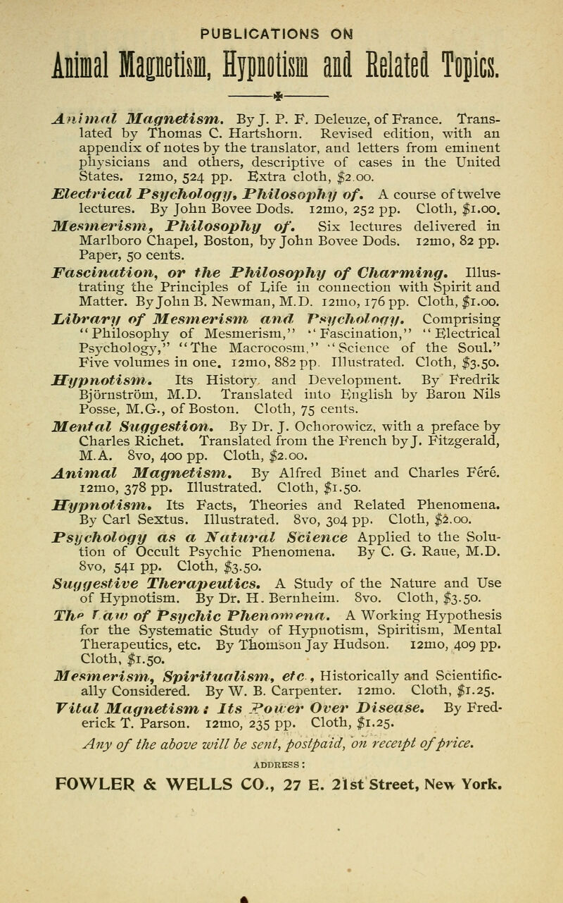 PUBLICATIONS ON Animal fflapetkin, Hypnotism ant Related Topics. Animal 31agnetis'm. By J. P. F. Deleuze, of France. Trans- lated by Thomas C. Hartshorn. Revised edition, with an appendix of notes by the translator, and letters from eminent physicians and others, descriptive of cases in the United States. i2mo, 524 pp. Extra cloth, ^2.00. Electrical Psychology, Philosophy of. A course of twelve lectures. By John Bovee Dods. i2mo, 252 pp. Cloth, |i.oo. Mesmerisffif Philosophy of. Six lectures delivered in Marlboro Chapel, Boston, by John Bovee Dods. i2mo, 82 pp. Paper, 50 cents. Fascination, or the Philosophy of Charming, Illus- trating the Principles of Life in connection with Spirit and Matter. By John B. Newman, M.D. i2mo, 176 pp. Cloth, <|5i.00. Library of Mesmerism and T*sycholngy, Comprising Philosophy of Mesmerism, Fascination,*'  Electrical Psychology, The Macrocosm, ''Science of the Soul. Five volumes in one, i2nio, 882 pp. Il]ustrated. Cloth, f 3.50. Hypnotism, Its History, and Development. By Fredrik Bjornstrom, M.D. Translated into English by Baron Nils Posse, M.G., of Boston. Cloth, 75 cents. Mental Suggestion, By Dr. J. Ochorowicz, with a preface by Charles Richet. Translated from the French by J. Fitzgerald, M.A. 8vo, 400 pp. Cloth, |2.00. Animal Magnetism, By Alfred Binet and Charles Fere. i2mo, 378 pp. Illustrated. Cloth, $1.50. JETypnotisfn, Its Facts, Theories and Related Phenomena. By Carl Sextus. Illustrated. 8vo, 304 pp. Cloth, |:S.oo. Psychology as a Natural Science Applied to the Solu- tion of Occult Psychic Phenomena. By C. G. Raue, M.D. 8vo, 541 pp. Cloth, ^3.50. Suggestive Therapeutics, A Study of the Nature and Use ' of Hypnotism. By Dr. H. Bernheim. 8vo. Cloth, I3.50. Th^ T aw of Psychic Phenompna. A Working Hypothesis for the Systematic Study of Hypnotism, Spiritism, Mental Therapeutics, etc. By Thomson Jay Hudson. i2mo, 409 pp. Cloth, I1.50. Mesmerism, Spiritualism, etc , Historically and Scientific- ally Considered. By W. B. Carpenter. i2mo. Cloth, $1.25. Vital Magnetism : Its JPoiler Over Disease, By Fred- erick T. Parson. i2mo, 235 pp. Cloth, ^1.25. Any of the above will be sent, postpaid, on receipt of price. ADDRESS ;