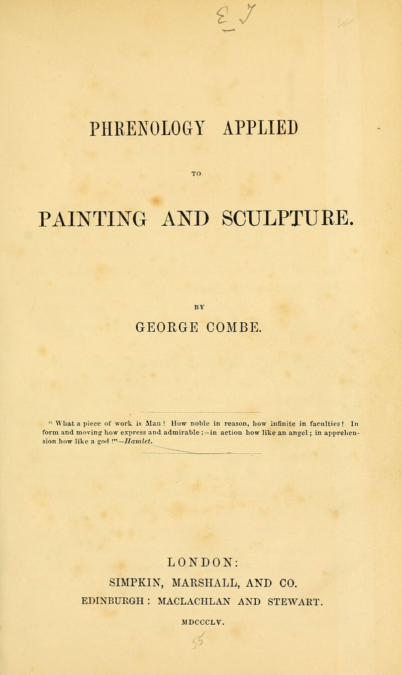g/ PHRENOLOGY APPLIED PAINTING AND SCULPTURE. BY GEORGE COMBE.  Wliat a piece of work is Man ! How noble in reason, how infinite in faculties! In form and moving how express and admirable ;—in action how like an angel; in appi'ehcn- sion how like a god \—Hamlet. LONDON: SIMPKIN, MARSHALL, AND CO. EDINBUEGH : MACLACHLAN AND STEWART. 3IDCCCLV. 55
