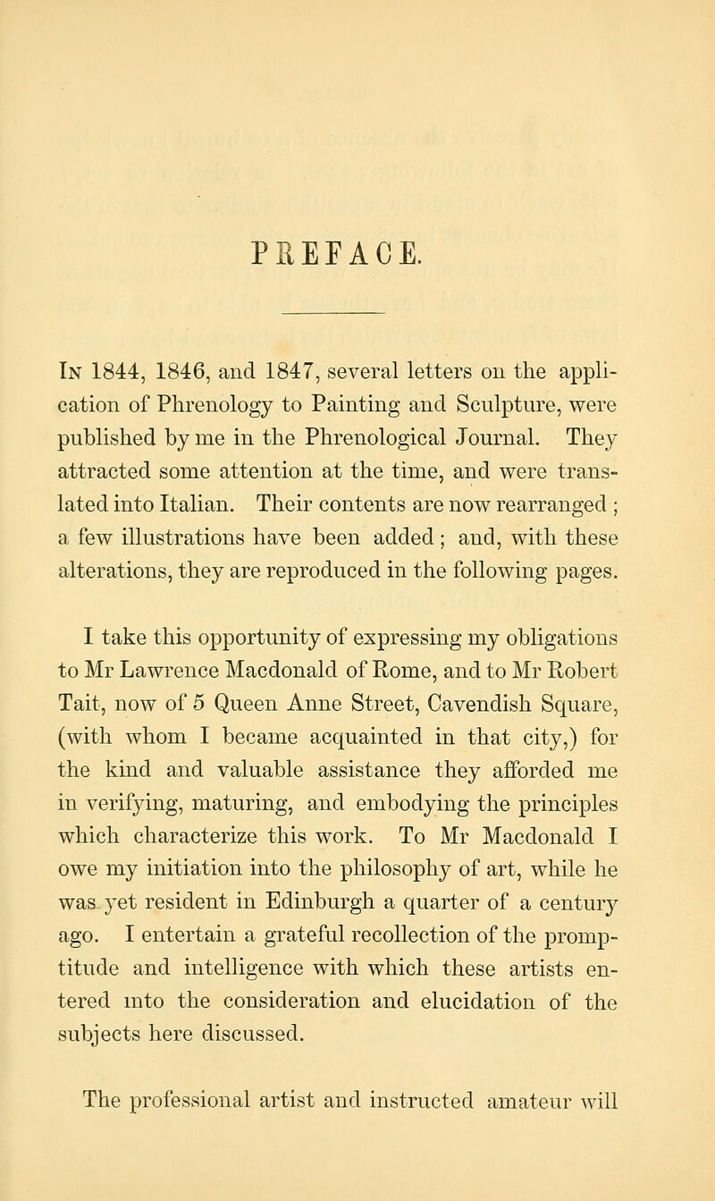 PREFACE. In 1844, 1846, and 1847, several letters on the appli- cation of Phrenology to Painting and Sculpture, were published by me in the Phrenological Journal. They attracted some attention at the time, and were trans- lated into Italian. Their contents are now rearranged ; a few illustrations have been added ; and, with these alterations, they are reproduced in the following pages. I take this opportunity of expressing my obligations to Mr Lawrence Macdonald of Rome, and to Mr Robert Tait, now of 5 Queen Anne Street, Cavendish Square, (with whom I became acquainted in that city,) for the kind and valuable assistance they afforded me in verifying, maturing, and embodying the principles which characterize this work. To Mr Macdonald I owe my initiation into the philosophy of art, while he was yet resident in Edinburgh a quarter of a century ago. I entertain a grateful recollection of the promp- titude and intelligence with which these artists en- tered mto the consideration and elucidation of the subjects here discussed. The professional artist and instructed amateur will