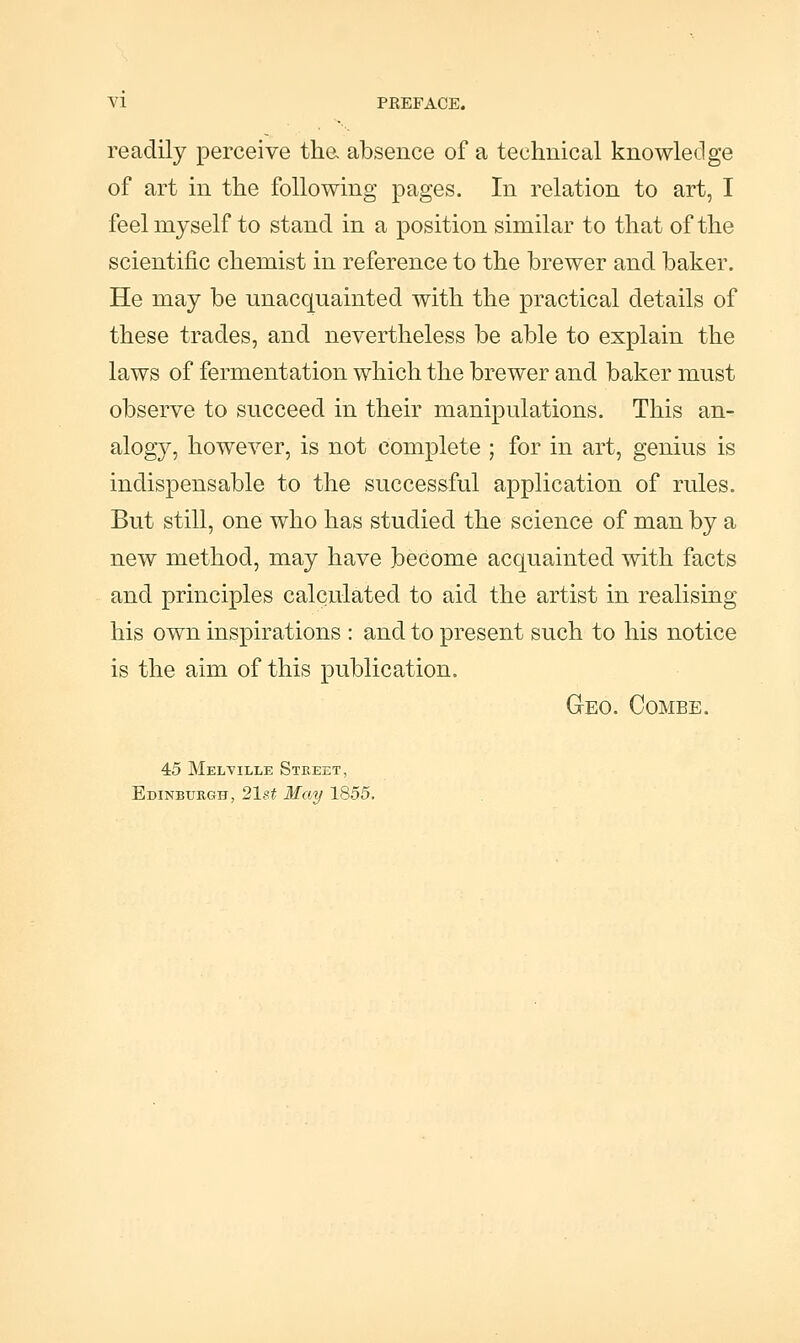 readily perceive tha absence of a technical knowledge of art in the following pages. In relation to art, I feel myself to stand in a position similar to that of the scientific chemist in reference to the brewer and baker. He may be unacquainted with the practical details of these trades, and nevertheless be able to explain the laws of fermentation which the brewer and baker must observe to succeed in their manipulations. This an- alogy, however, is not complete ; for in art, genius is indispensable to the successful application of rules. But still, one who has studied the science of man by a new method, may have become acquainted with facts and principles calculated to aid the artist in realising his own inspirations : and to present such to his notice is the aim of this publication. Geo. Combe. 45 Melville Street, Edinburgh, 21st May 1855.