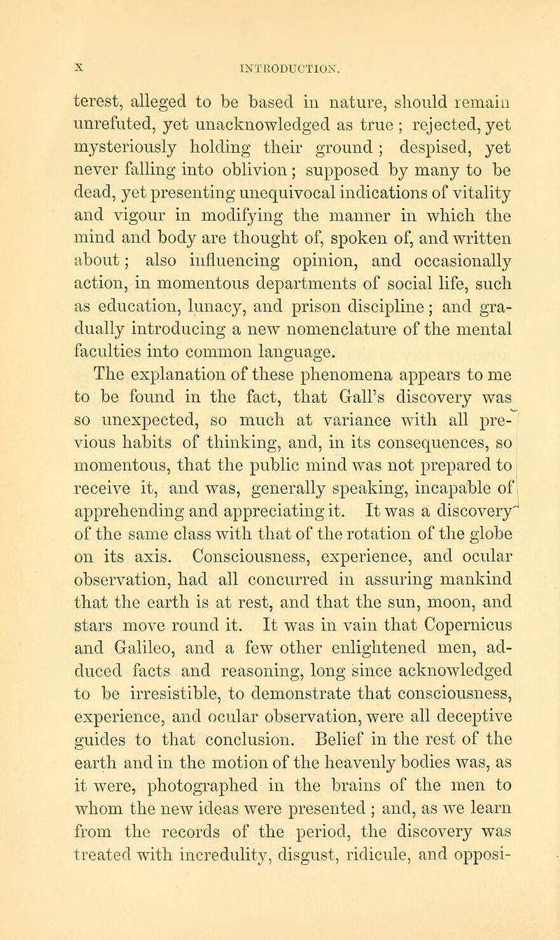 terest, alleged to be based in nature, sliould remain unrefnted, yet unacknowledged as true ; rejected, yet mysteriously holding their ground ; despised, yet never falling into oblivion; supposed by many to be dead, yet presenting unequivocal indications of vitality and vigour in modifying the manner in which the mind and body are thought of, spoken of, and written about; also influencing opinion, and occasionally action, in momentous departments of social life, such as education, lunacy, and prison discipline; and gra- dually introducing a new nomenclature of the mental faculties into common language. The explanation of these phenomena appears to me to be found in the fact, that Gall's discovery was so unexpected, so much at variance with all pre- vious habits of thinking, and, in its consequences, so momentous, that the public mind was not prepared to receive it, and was, generally speaking, incapable of apprehending and appreciating it. It was a discovery' of the same class with that of the rotation of the globe on its axis. Consciousness, experience, and ocular observation, had all concurred in assuring mankind that the earth is at rest, and that the sun, moon, and stars move round it. It was in vain that Copernicus and Galileo, and a few other enlightened men, ad- duced facts and reasoning, long since acknowledged to be irresistible, to demonstrate that consciousness, experience, and ocular observation, were all deceptive guides to that conclusion. Belief in the rest of the earth and in the motion of the heavenly bodies was, as it were, photographed in the brains of the men to whom the new ideas were presented ; and, as we learn from the records of the period, the discovery was treated with incredulity, disgust, ridicule, and opposi-