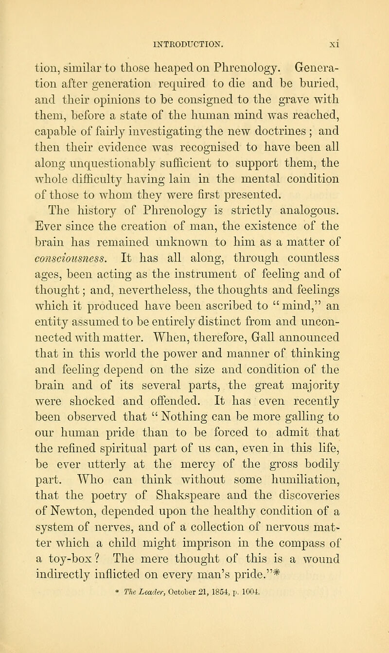 tion, similar to those heaped on Phrenology. Genera- tion after generation required to die and be buried, and their opinions to be consigned to the grave with them, before a state of the human mind was reached, capable of fairly investigating the new doctrines ; and then their evidence was recognised to have been all along unquestionably sufficient to support them, the whole difficulty having lain in the mental condition of those to whom they were first presented. The history of Phrenology is strictly analogous. Ever since the creation of man, the existence of the brain has remained unknown to him as a matter of consciousness. It has all along, through countless ages, been acting as the instrument of feeling and of thought; and, nevertheless, the thoughts and feelings which it produced have been ascribed to  mind, an entity assumed to be entirely distinct from and uncon- nected with matter. When, therefore, Gall announced that in this world the power and manner of thinking and feeling depend on the size and condition of the brain and of its several parts, the great majority were shocked and offended. It has even recently been observed that  Nothing can be more galling to our human pride than to be forced to admit that the refined spiritual part of us can, even in this life, be ever utterly at the mercy of the gross bodily part. Who can think without some humiliation, that the poetry of Shakspeare and the discoveries of Newton, depended upon the healthy condition of a system of nerves, and of a collection of nervous mat- ter which a child might imprison in the compass of a toy-box? The mere thought of this is a wound indirectly inflicted on every man's pride.* * The Leader, October 21, 1854, p. 1004.
