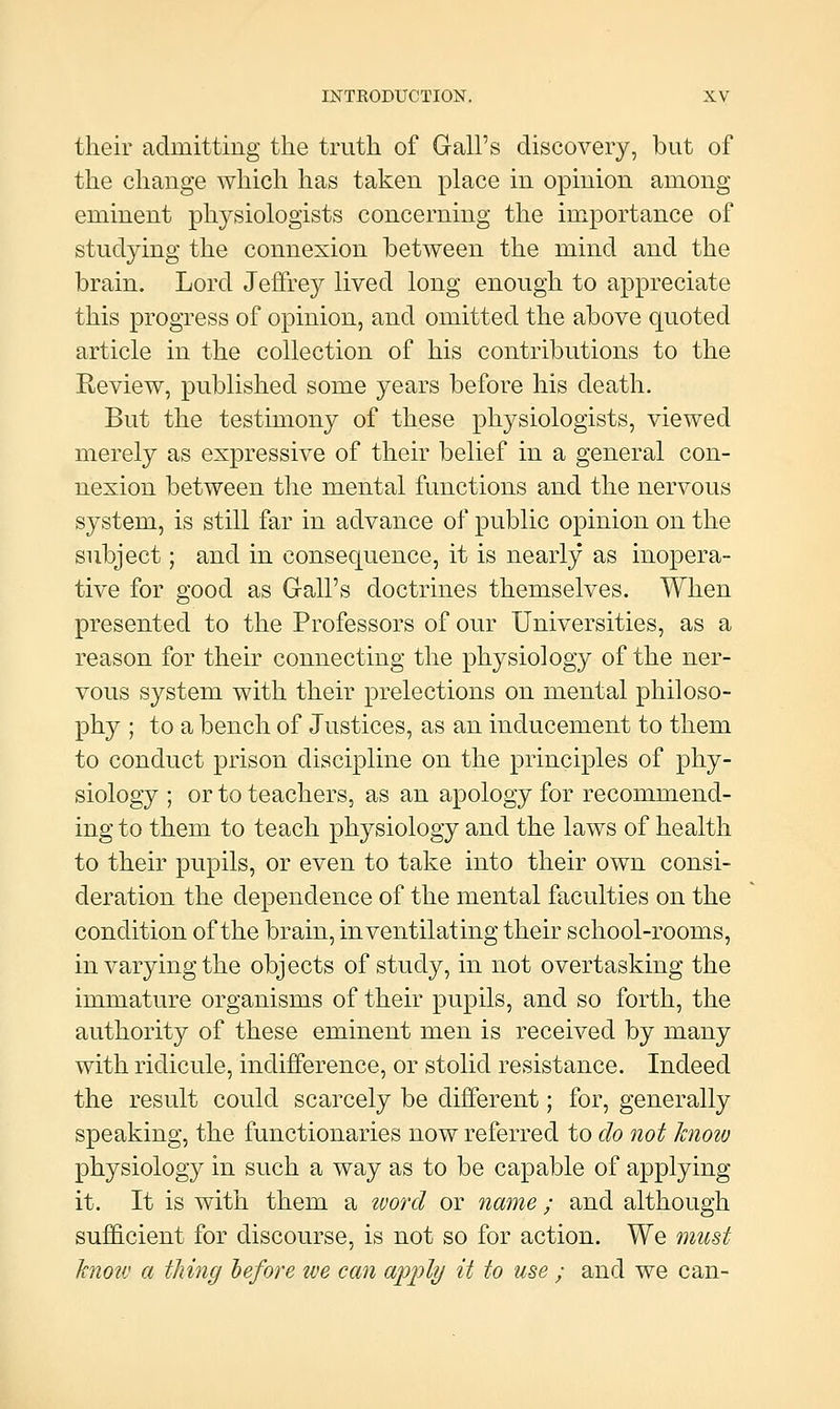 their admitting the truth of Gall's discovery, but of the change which has taken place in opinion among eminent physiologists concerning the importance of studying the connexion between the mind and the brain. Lord Jeffrey lived long enough to appreciate this progress of opinion, and omitted the above quoted article in the collection of his contributions to the Review, published some years before his death. But the testimony of these physiologists, viewed merely as expressive of their belief in a general con- nexion between the mental functions and the nervous system, is still far in advance of public opinion on the subject; and in consequence, it is nearly as inopera- tive for good as Gall's doctrines themselves. When presented to the Professors of our Universities, as a reason for their connecting the physiology of the ner- vous system with their prelections on mental philoso- phy ; to a bench of Justices, as an inducement to them to conduct prison discipline on the principles of phy- siology ; or to teachers, as an apology for recommend- ing to them to teach physiology and the laws of health to their pupils, or even to take into their own consi- deration the dependence of the mental faculties on the condition of the brain, in ventilating their school-rooms, in varying the objects of study, in not overtasking the immature organisms of their pupils, and so forth, the authority of these eminent men is received by many with ridicule, indifference, or stolid resistance. Indeed the result could scarcely be different; for, generally speaking, the functionaries now referred to do not know physiology in such a way as to be capable of applying it. It is with them a tvorcl or name ; and although sufficient for discourse, is not so for action. We must know a thing hefore tve can a]p])ly it to use ; and we can-