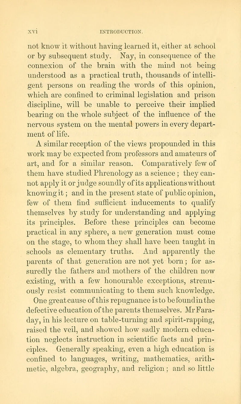 not know it without having learned it, either at school or by subsequent study. Nay, in consequence of the connexion of the brain with the mind not being understood as a practical truth, thousands of intelli- gent persons on reading the words of this opinion, which are confined to criminal legislation and prison discipline, will be unable to perceive their implied bearing on the whole subject of the influence of the nervous system on the mental powers in every depart- ment of life. A similar reception of the views propounded in this work may be expected from professors and amateurs of art, and for a similar reason. Comparatively few of them have studied Phrenology as a science ; they can- not apply it or judge soundly of its applications without knowing it; and in the present state of public opinion, few of them find sufficient inducements to qualify themselves by study for understanding and applying its principles. Before these principles can become practical in any sphere, a new generation must come on the stage, to whom they shall have been taught in schools as elementary truths. And apparently the parents of that generation are not yet born; for as- suredly the fathers and mothers of the children now existing, with a few honourable exceptions, strenu- ously resist communicating to them such knowledge. One great cause of this repugnance is to befoundinthe defective education of the parents themselves. Mr Fara- day, in his lecture on table-turning and spirit-rapping, raised the veil, and showed how sadly modern educa- tion neglects instruction in scientific facts and prin- ciples. Generally speaking, even a high education is confined to languages, writing, mathematics, arith- metic, algebra, geography, and religion; and so little