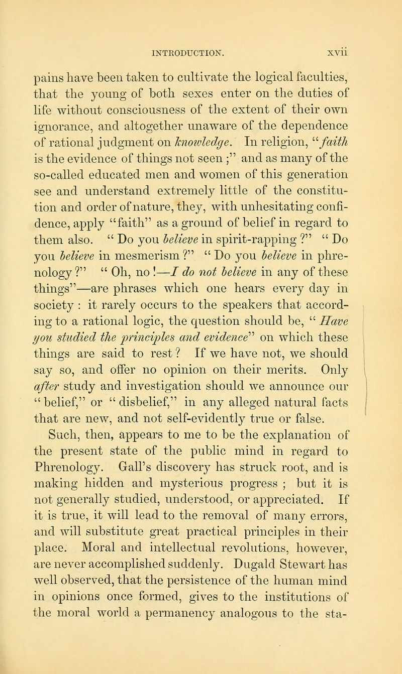 pains have been taken to cultivate the logical faculties, that the young of both sexes enter on the duties of life without consciousness of the extent of their own ignorance, and altogether unaware of the dependence of rational judgment on hiotvledge. In religion, '■'■faith is the evidence of things not seen ; and as many of the so-called educated men and women of this generation see and understand extremely little of the constitu- tion and order of nature, they, with unhesitating confi- dence, apply faith as aground of belief in regard to them also.  Do you believe in spirit-rapping ?  Do you helieve in mesmerism ?  Do you helieve in phre- nology ?  Oh, no !—/ do not helieve in any of these things—are phrases which one hears every day in society : it rarely occurs to the speakers that accord- ing to a rational logic, the question should be,  Have you studied the ininciples and evidence''' on which these things are said to rest ? If we have not, we should say so, and offer no opinion on their merits. Only after study and investigation should we announce our  belief, or  disbelief, in any alleged natural facts that are new, and not self-evidently true or false. Such, then, appears to me to be the explanation of the present state of the public mind in regard to Phrenology. Gall's discovery has struck root, and is making hidden and mysterious progress ; but it is not generally studied, understood, or appreciated. If it is true, it will lead to the removal of many errors, and will substitute great practical principles in their place. Moral and intellectual revolutions, however, are never accomplished suddenly. Dugald Stewart has well observed, that the persistence of the human mind in opinions once formed, gives to the institutions of the moral world a permanency analogous to the sta-