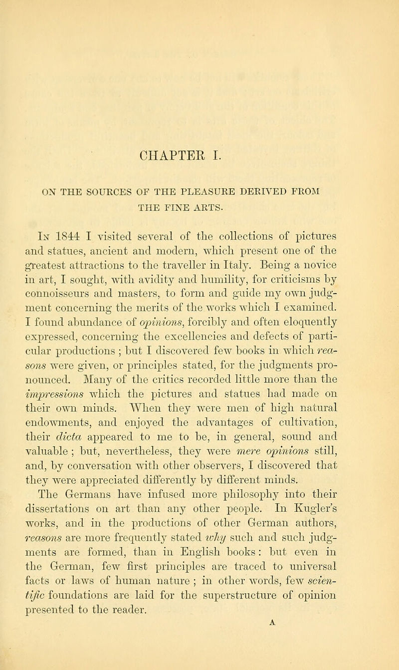 ON THE SOURCES OF THE PLEASURE DERIVED FROM THE FINE ARTS. In 1844 I visited several of tlie collections of xDictures and statues, ancient and modern, whicli present one of tlie greatest attractions to the traveller in Italy. Being a novice in art, I sought, with avidity and humility, for criticisms by connoisseurs and masters, to form and guide my own judg- ment concerning the merits of the works which I examined. I found abundance of opinions, forcibly and often eloquently expressed, concerning the excellencies and defects of parti- cular j)roductions ; but I discovered few books in which o'-ea- sons were given, or principles stated, for the judgments pro- nounced. Many of the critics recorded little more than the impi'essions which the pictures and statues had made on their ot\ti minds. When they were men of high natural endowments, and enjoyed the advantages of cultivation, their dicta appeared to me to be, in general, sound and valuable ; but, nevertheless, they were mere opinions still, and, by conversation with other observers, I discovered that they were appreciated differently by different minds. The Germans have infused more philosophy into their dissertations on art than any other people. In Kugier's works, and in the productions of other German authors, reasons are more frequently stated why such and such judg- ments are formed, than in English books: but even in the German, few first principles are traced to universal facts or laws of human nature ; in other words, few scien- tific foundations are laid for the superstructure of opinion presented to the reader.