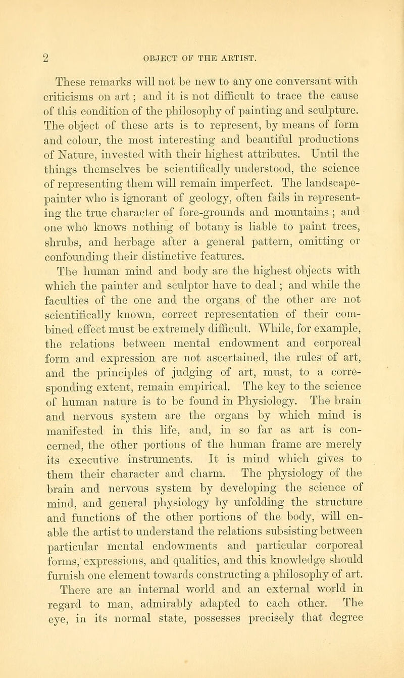 These remarks will not be new to any one conversant witli criticisms on art; and it is not difficnlt to trace the cause of this condition of the philosophy of painting and sculpture. The object of these arts is to represent, by means of form and colour, the most interesting and beautiful productions of Nature, invested with their highest attributes. Until the things themselves be scientifically understood, the science of representing them will remain imperfect. The landscape- painter who is ignorant of geology, often fails in represent- ing the true character of fore-grounds and mountains ; and one who knows nothing of botany is liable to paint trees, shrubs, and herbage after a general pattern, omitting or confounding their distinctive features. The human mind and body are the highest objects with which the painter and sculptor have to deal; and Avhile the faculties of the one and the organs of the other are not scientifically known, correct representation of their com- bined effect must be extremely difficult. While, for example, the relations between mental endowment and corporeal form and expression are not ascertained, the rules of art, and the principles of judging of art, must, to a corre- sponding extent, remain empirical. The key to the science of human nature is to be found in Physiology. The brain and nervous system are the organs by which mind is manifested in this life, and, in so far as art is con- cerned, the other portions of the human frame are merely its executive instruments. It is mind which gives to them their character and charm. The physiology of the brain and nervous system by developing the science of mind, and general jDhysiology by unfolding the structure and functions of the other portions of the body, wiU en- able the artist to understand the relations subsisting between particular mental endoMTnents and particular corporeal forms, expressions, and qualities, and this knowledge should furnish one element towards constructing a philosophy of art. There are an internal world and an external world in regard to man, admirably adapted to each other. The eye, in its normal state, possesses precisely that degree