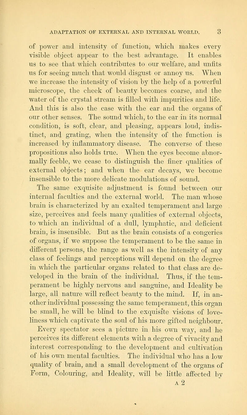 ADAPTATION OF EXTERNAL AND INTERNAL WORLD. 6 of poAver and intensity of function, which makes eveiy visible object appear to the best advantage. It enables us to see that which contributes to our welfare, and unfits us for seeing much that would disgust or annoy us. When we increase the intensity of vision by the help of a powerful microscope, the cheek of beauty becomes coarse, and the water of the crystal stream is filled with impurities and life. And this is also the case with the ear and the organs of our other senses. The sound which, to the ear in its normal condition, is soft, clear, and pleasing, appears loud, indis- tinct, and grating, when the intensity of the function is increased by inflammatory disease. The converse of these propositions also holds true. When the ejes become abnor- mally feeble, we cease to distinguish the finer qualities of external objects; and when the ear decays, we become insensible to the more delicate modulations of sound. The same exquisite adjustment is found between our internal faculties and the external world. The man whose brain is characterized by an exalted temperament and large size, perceives and feels many qualities of external objects, to which an individual of a dull, lymphatic, and deficient brain, is insensible. But as the brain consists of a congeries of organs, if we suppose the temperament to be the same in different persons, the range as Avell as the intensity of any class of feehngs and perceptions will depend on the degree in which the particular organs related to that class are de- veloped in the brain of the individual. Thus, if the tem- perament be highly nervous and sanguine, and Ideality be large, all nature will reflect beauty to the mind. If, in an- other individual possessing the same temperament, this organ be small, he will be blind to the exquisite visions of love- liness which captivate the soul of his more gifted neighbour. Every spectator sees a picture in his own way, and he perceives its different elements with a degree of vivacity and interest corresponding to the development and cultivation of his O'^Ti mental faculties. The individual who has a low quality of brain, and a small development of the organs of Form, Colouring, and Ideality, will be little afiected by a2