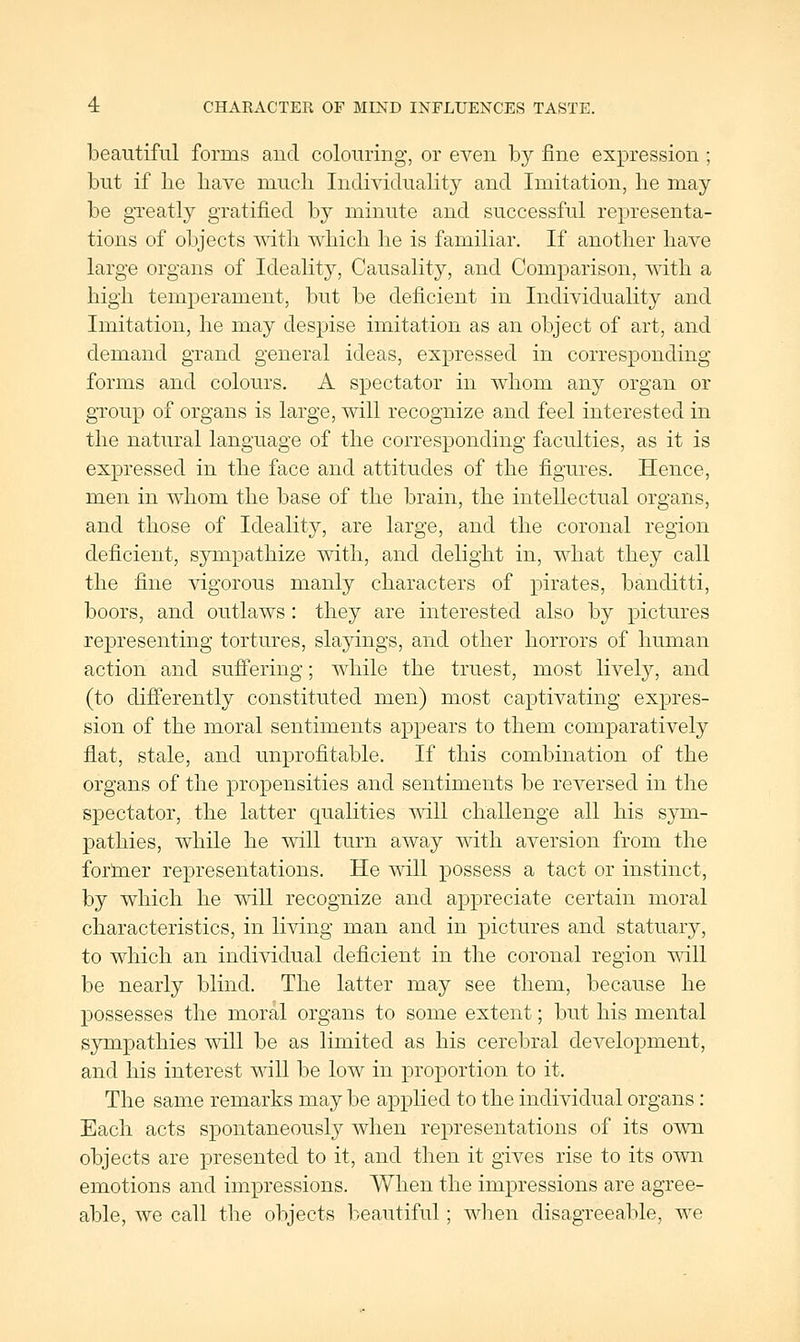 beautiful forms and colouring, or even by fine expression ; but if lie liave mucli Individuality and Imitation, lie may be greatly gratified by minute and successful representa- tions of objects with which he is familiar. If another have large organs of Ideality, Causality, and Comparison, with a high temperament, but be deficient in Individuality and Imitation, he may despise imitation as an object of art, and demand grand general ideas, expressed in corresponding- forms and colours. A spectator in whom any organ or group of organs is large, will recognize and feel interested in the natural language of the corresponding faculties, as it is expressed in the face and attitudes of the figures. Hence, men in whom the base of the brain, the intellectual organs, and those of Ideality, are large, and the coronal region deficient, sympathize with, and delight in, what they call the fine vigorous manly characters of pirates, banditti, boors, and outlaws: they are interested also by pictures representing tortures, slayings, and other horrors of human action and sufiering; while the truest, most livel}^, and (to differently constituted men) most captivating expres- sion of the moral sentiments appears to them comparatively flat, stale, and unprofitable. If this combination of the organs of the propensities and sentiments be reversed in the spectator, the latter qualities will challenge all his sym- pathies, while he will turn away with aversion from the foriner representations. He will possess a tact or instinct, by which he will recognize and appreciate certain moral characteristics, in living man and in pictures and statuary, to which an individual deficient in the coronal region will be nearly blind. The latter may see them, because he possesses the moral organs to some extent; but his mental sympathies will be as limited as his cerebral development, and his interest will be low in proportion to it. The same remarks may be applied to the individual organs : Each acts spontaneously when representations of its own objects are presented to it, and then it gives rise to its own emotions and impressions. When the impressions are agree- able, we call the objects beautiful; wlien disagreeable, we