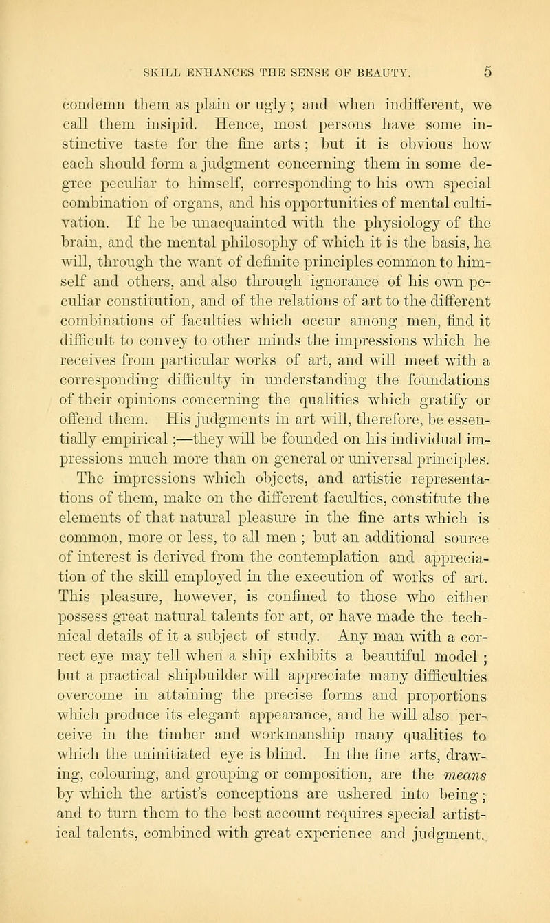 SKILL ENHANCES THE SENSE OF BEAUTY. 0 coudemn tliem as plain or iigiy; and when indifferent, we call tliem insipid. Hence, most persons have some in- stinctive taste for the fine arts ; but it is obvious how each should form a judgment concerning them in some de- gree peculiar to himself, corresponding to his own special combination of organs, and his opportunities of mental culti- vation. If he be unacquainted with the physiology of the brain, and the mental philosophy of which it is the basis, he will, through the want of definite principles common to him- self and others, and also through ignorance of his own pe- culiar constitution, and of the relations of art to the different combinations of faculties which occur among men, find it difiicult to convey to other minds the impressions which he receives from particular works of art, and will meet with a corresponding difiiculty in understanding the foundations of their opinions concerning the qualities which gratify or offend them. His judgments in art will, therefore, be essen- tially empirical;—they will be founded on his individual im- pressions much more than on general or universal principles. The impressions which objects, and artistic representa- tions of them, make on the different faculties, constitute the elements of that natural pleasure in the fine arts which is common, more or less, to all men ; but an additional source of interest is derived from the contemplation and apprecia- tion of the skill eniploj^ed in the execution of works of art. This pleasure, how^ever, is confined to those who either possess great natural talents for art, or have made the tech- nical details of it a subject of study. Any man with a cor- rect eye may tell when a ship exhibits a beautiful model ; but a practical shipbuilder will appreciate many difiiculties overcome in attaining the precise forms and proportions which produce its elegant appearance, and he will also per- ceive in the timber and workmanship many qualities to which the uninitiated eye is blind. In the fine arts, draw- ing, colouring, and grouping or composition, are the means by which the artist's conceptions are ushered into being; and to turn them to the best account requires special artist- ical talents, combined with great experience and judgment^