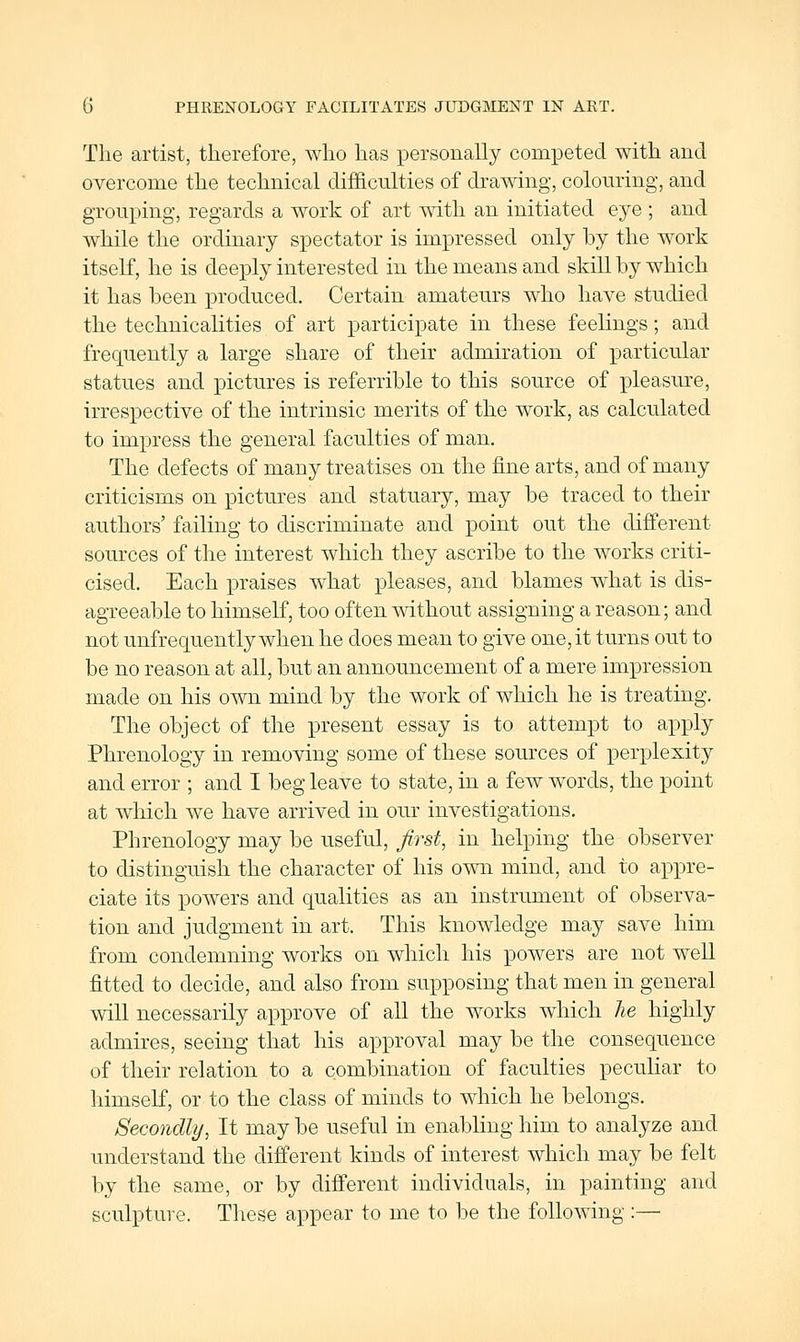 G PHRENOLOGY FACILITATES JUDGMENT IN ART. The artist, therefore, who has personally competed with and overcome the technical difficulties of drawing, coloming, and grouping, regards a work of art with an initiated eye ; and while the ordinary spectator is impressed only hy the work itself, he is deeply interested in the means and skiU by which it has been produced. Certain amateurs who have studied the technicalities of art participate in these feelings; and frequently a large share of their admiration of particular statues and pictures is referrible to this source of pleasure, irrespective of the intrinsic merits of the work, as calculated to impress the general faculties of man. The defects of many treatises on the fine arts, and of many criticisms on pictures and statuary, may be traced to their authors' failing to discriminate and point out the different sources of the interest which they ascribe to the works criti- cised. Each praises what pleases, and blames what is dis- agreeable to himself, too often mthout assigning a reason; and not unfrequently when he does mean to give one, it turns out to be no reason at all, but an announcement of a mere impression made on his own mind by the work of which he is treating. The object of the present essay is to attempt to apply Phrenology in removing some of these sources of perplexity and error ; and I beg leave to state, in a few words, the point at which we have arrived in our investigations. Phrenology may be useful, first, in helping the observer to distinguish the character of his own mind, and to appre- ciate its powers and qualities as an instrument of observa- tion and judgment in art. This knowledge may save him from condemning works on which his powers are not well fitted to decide, and also from supposing that men in general will necessarily approve of all the works which he highly admires, seeing that his approval may be the consequence of their relation to a combination of faculties peculiar to himself, or to the class of minds to which he belongs. Secondly, It may be useful in enabling him to analyze and understand the difi'erent kinds of interest which may be felt by the same, or by difi'erent individuals, in painting and sculpture. Tliese appear to me to be the following :—
