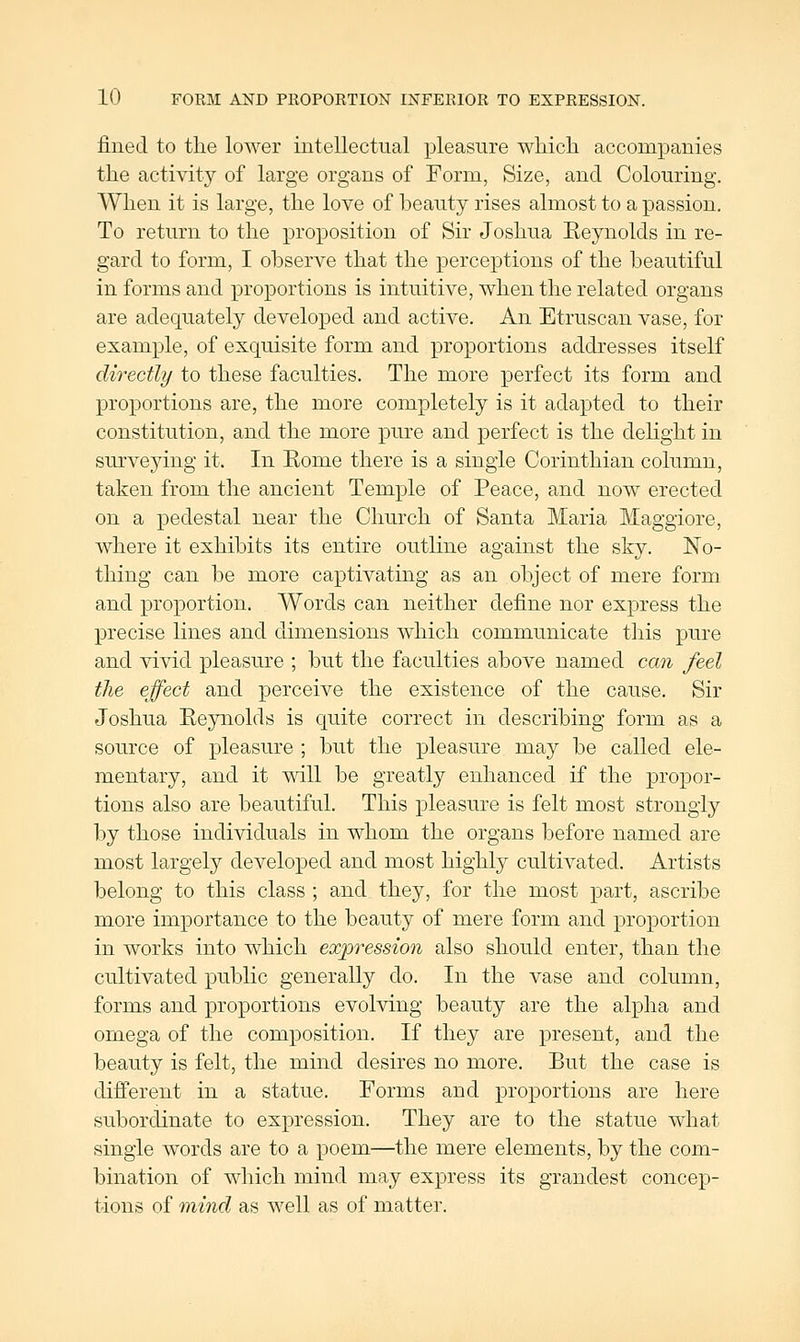 fined to the lower intellectual pleasure wliicli accompanies the activity of large organs of Form, Size, and Colouring. When it is large, the love of beauty rises almost to a passion. To return to the proposition of Sir Joshua Reynolds in re- gard to form, I observe that the perceptions of the beautiful in forms and proportions is intuitive, when the related organs are adequately developed and active. An Etruscan vase, for example, of exquisite form and proportions addresses itself directly to these faculties. The more perfect its form and proportions are, the more completely is it adapted to their constitution, and the more pure and perfect is the delight in surveying it. In Rome there is a single Corinthian column, taken from the ancient Temple of Peace, and now erected on a pedestal near the Church of Santa Maria Maggiore, where it exhibits its entire outline against the sky. No- thing can be more captivating as an object of mere form and proportion. Words can neither define nor express the precise lines and dimensions which communicate this pure and vivid pleasure ; but the faculties above named can feel the effect and perceive the existence of the cause. Sir Joshua Reynolds is quite correct in describing form as a source of pleasure ; but the pleasure may be called ele- mentary, and it will be greatly enhanced if the propor- tions also are beautiful. This pleasure is felt most strongly by those individuals in whom the organs before named are most largely developed and most highly cultivated. Artists belong to this class ; and they, for the most part, ascribe more importance to the beauty of mere form and proportion in works into which expression also should enter, than the cultivated public generally do. In the vase and column, forms and proportions evolving beauty are the alpha and omega of the composition. If they are present, and the beauty is felt, the mind desires no more. But the case is different in a statue. Forms and proportions are here subordinate to expression. They are to the statue what single words are to a poem—the mere elements, by the com- bination of which mind may express its grandest concep- tions of mind as well as of matter.