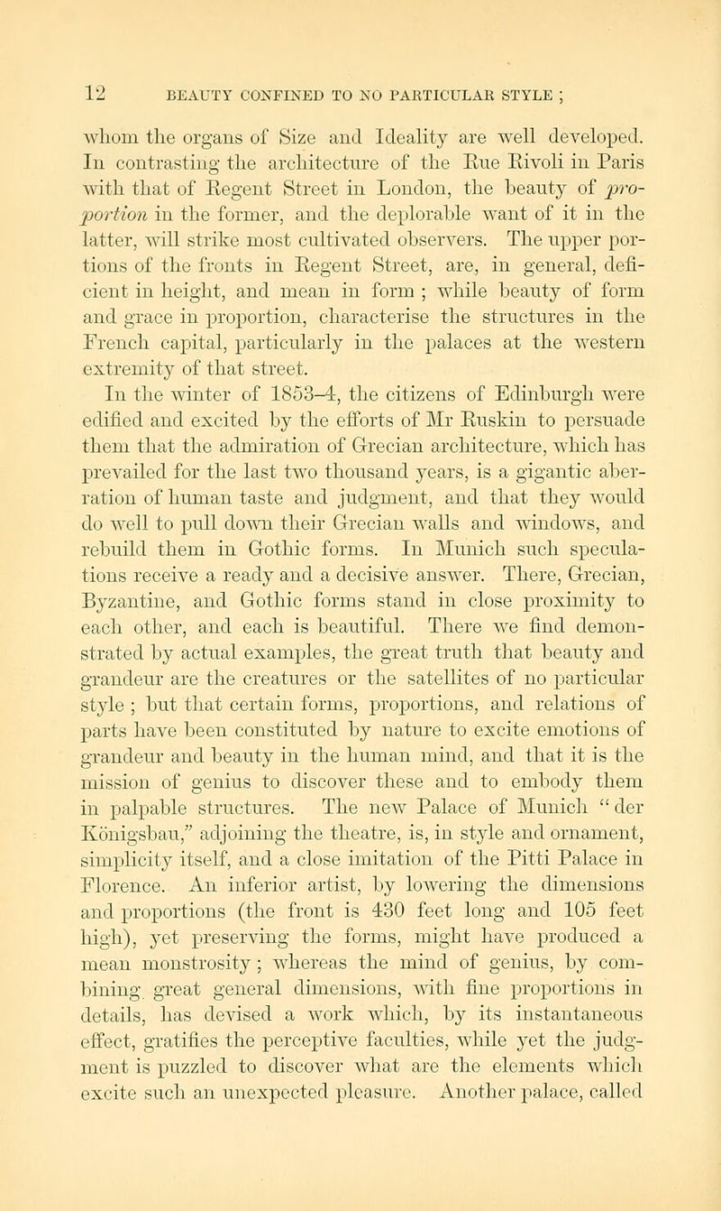 wliom the organs of Size and Ideality are well developed. In contrasting the arcliitecture of the Eue Eivoli in Paris with that of Regent Street in London, the beauty of pro- portion in the former, and the deplorable want of it in the latter, will strike most cultivated observers. The upper por- tions of the fronts in Eegent Street, are, in general, defi- cient in height, and mean in form ; while beauty of form and grace in proportion, characterise the structures in the French capital, particularly in the palaces at the western extremity of that street. In the Avinter of 1853-4, the citizens of Edinburgh were edified and excited by the efforts of Mr Euskin to persuade them that the admiration of Grecian architecture, which has prevailed for the last two thousand j^ears, is a gigantic aber- ration of human taste and judgment, and that they would do well to pull doT^m their Grecian walls and T^dndows, and rebuild them in Gothic forms. In Munich such specula- tions receive a ready and a decisive answer. There, Grecian, Byzantine, and Gothic forms stand in close proximity to each other, and each is beautiful. There we find demon- strated by actual examples, the great truth that beauty and grandeur are the creatures or the satellites of no particular style ; but that certain forms, proportions, and relations of parts have been constituted by nature to excite emotions of grandeur and beauty in the human mind, and that it is the mission of genius to discover these and to embody them in palpable structures. The new Palace of Munich  der Konigsbau, adjoining the theatre, is, in style and ornament, simplicity itself, and a close imitation of the Pitti Palace in Florence. An inferior artist, by lowering the dimensions and proportions (the front is 430 feet long and 105 feet high), yet preserving the forms, might have produced a mean monstrosity; whereas the mind of genius, by com- bining great general dimensions, -with fine proportions in details, has devised a work which, by its instantaneous effect, gratifies the perceptive faculties, while yet the judg- ment is puzzled to discover what are the elements which excite such an unexpected pleasure. Another palace, called