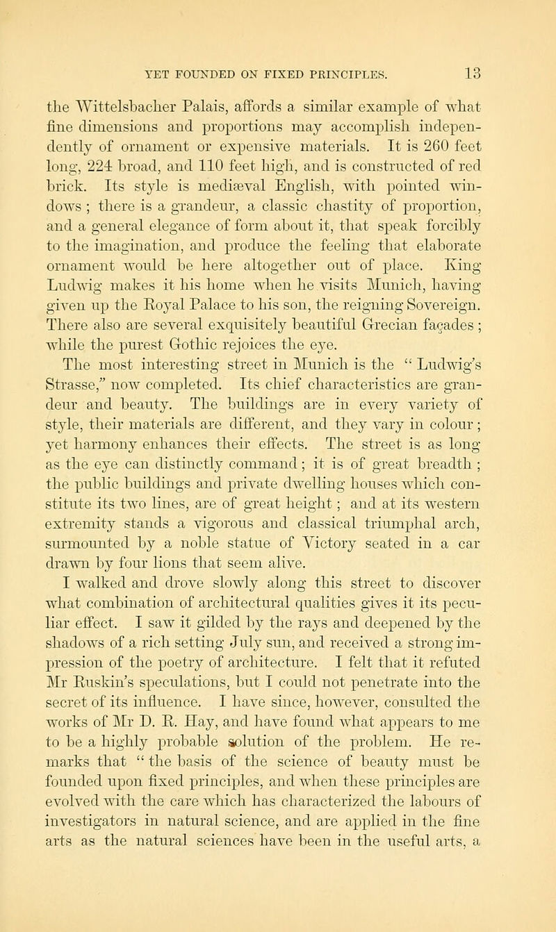 the Wittelsbaclier Palais, affords a similar example of what fine dimensions and proportions may accomplish indepen- dently of ornament or expensive materials. It is 260 feet long, 224 broad, and 110 feet high, and is constructed of red brick. Its style is mediaeval English, with pointed win- dows ; there is a grandeur, a classic chastity of proportion, and a general elegance of form about it, that speak forcibly to the imagination, and produce the feeling that elaborate ornament would be here altogether out of place. King Ludwig makes it his home when he visits Munich, having given up the Eoj^al Palace to his son, the reigning Sovereign. There also are several exquisitely beautiful Grecian facades ; while the purest Gothic rejoices the eye. The most interesting street in Munich is the  Ludwig's Strasse, now completed. Its chief characteristics are gran- deur and beauty. The buildings are in every variety of style, their materials are different, and they vary in colour ; yet harmony enhances their effects. The street is as long as the eye can distinctly command; it is of great breadth ; the public buildings and private dwelling houses which con- stitute its two lines, are of great height; and at its western extremity stands a vigorous and classical triumphal arch, surmounted by a noble statue of Victory seated in a car drawn by four lions that seem alive. I walked and drove slowly along this street to discover what combination of architectural qualities gives it its pecu- liar effect. I saw it gilded by the rays and deepened by the shadows of a rich setting July sun, and received a strong im- pression of the poetry of architecture. I felt that it refuted Mr Euskin's speculations, but I could not penetrate into the secret of its influence. I have since, however, consulted the works of Mr D. R. Hay, and have found what appears to me to be a highly probable skolution of the problem. He re- marks that  the basis of the science of beauty must be founded upon fixed principles, and when these principles are evolved with the care which has characterized the labours of investigators in natural science, and are applied in the fine arts as the natural sciences have been in the useful arts, a