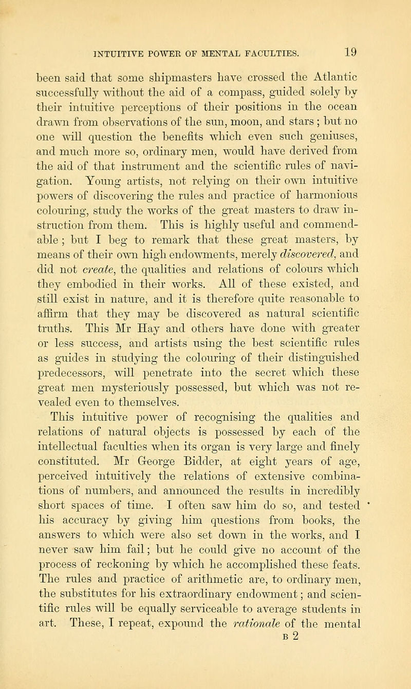 been said that some shipmasters have crossed the Atlantic successfully mthout the aid of a compass, guided solely by their intuitive perceptions of their positions in the ocean drawn from observations of the sun, moon, and stars ; but no one will question the benefits which even such geniuses, and much more so, ordinary men, would have derived from the aid of that instrument and the scientific rules of navi- gation. Young artists, not relying on their own intuitive powers of discovering the rules and practice of harmonious colouring, study the works of the great masters to draw in- struction from them. This is highly useful and commend- able ; but I beg to remark that these great masters, by means of their own high endowments, merely discovered, and did not create, the qualities and relations of colours which they embodied in their works. All of these existed, and still exist in nature, and it is therefore quite reasonable to afSirm that they may be discovered as natural scientific truths. This Mr Hay and others have done with greater or less success, and artists using the best scientific rules as guides in studying the colouring of their distinguished predecessors, will penetrate into the secret which these great men mysteriously possessed, but which was not re- vealed even to themselves. This intuitive power of recognising the qualities and relations of natural objects is possessed by each of the intellectual faculties when its organ is very large and finely constituted. Mr G-eorge Bidder, at eight years of age, perceiv-ed intuitively the relations of extensive combina- tions of numbers, and announced the results in incredibly short spaces of time. I often saw him do so, and tested his accuracy by giving him questions from books, the answers to which were also set down in the works, and I never saw him fail; but he could give no account of the process of reckoning by which he accomplished these feats. The rules and practice of arithmetic are, to ordinary men, the substitutes for his extraordinary endowment; and scien- tific rules will be equally serviceable to average students in art. These, I repeat, expound the rationale of the mental b2