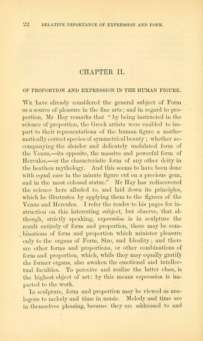 CHAPTER II. OF PROPORTION AND EXPRESSION IN THE HUMAN FIGURE. We have already considered the general subject of Form as a source of pleasure in the fine arts ; and in regard to pro- portion, Mr Hay remarks that by being instructed in the science of projoortion, the Greek artists were enabled to im- part to their representations of the human figure a mathe- matically correct species of symmetrical beauty ; whether ac- companying the slender and delicately undulated form of the Venus,—^its opposite, the massive and powerful form of Hercules,—or the characteristic form of any other deity in the heathen mythology. And this seems to have been done with equal ease in the minute figure cut on a precious gem, and in the most colossal statue. Mr Hay has rediscovered the science here alluded to, and laid down its principles, which he illustrates by applying them to the figures of the Venus and Hercules. I refer the reader to his pages for in- struction on this interesting subject, but observe, that al- though, strictly speaking, expression is in sculpture the result entirely of form and proportion, there may be com- binations of form and proportion which minister pleasure only to the organs of Form, Size, and Ideality ; and there are other forms and proportions, or other combinations of form and proportion, which, while they may equally gratify the former organs, also awaken the emotional and intellec- tual faculties. To perceive and realize the latter class, is the highest object of art: by this means expression is im- parted to the work. In sculpture, form and proportion may be viewed as ana- logous to melody and time in music. Melody and time are in themselves pleasing, because they are addressed to and