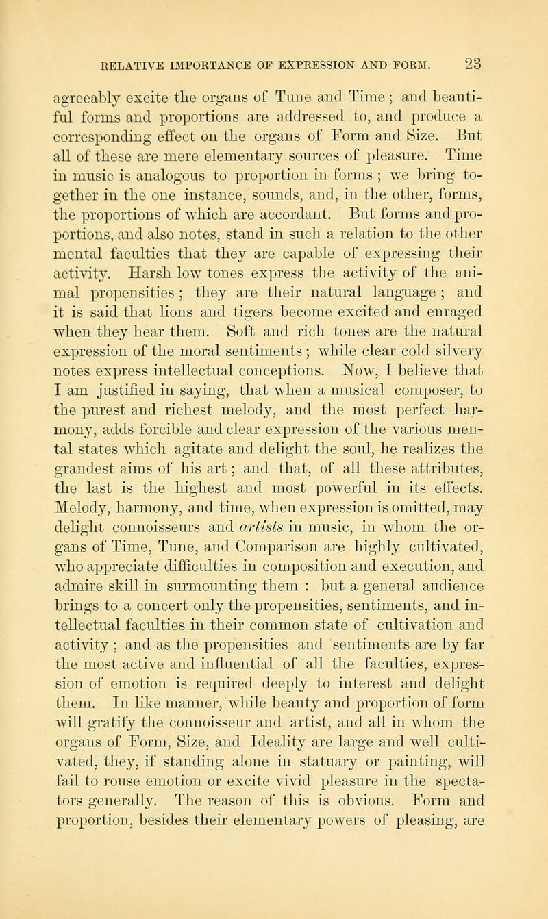 agreeably excite the organs of Tune and Time ; and beauti- ful forms and proportions are addressed to, and produce a corresponding effect on the organs of Form and Size. But all of these are mere elementary sources of pleasure. Time in music is analogous to proportion in forms ; we bring to- gether in the one instance, sounds, and, in the other, forms, the proportions of which are accordant. But forms and pro- portions, and also notes, stand in such a relation to the other mental faculties that they are capable of exj)ressing their activity. Harsh low tones express the activity of the ani- mal propensities ; they are their natural language ; and it is said that lions and tigers become excited and enraged when they hear them. Soft and rich tones are the natural expression of the moral sentiments ; while clear cold silvery notes express intellectual conceptions. Now, I believe that I am justified in saying, that when a musical composer, to the purest and richest melody, and the most perfect har- mony, adds forcible and clear expression of the various men- tal states which agitate and delight the soul, he realizes the grandest aims of his art; and that, of all these attributes, the last is • the highest and most powerful in its effects. Melody, harmony, and time, when expression is omitted, may delight connoisseurs and artists in music, in whom the or- gans of Time, Tune, and Comparison are highly cultivated, who appreciate difiiculties in composition and execution, and admire skill in surmounting them : but a general audience brings to a concert only the propensities, sentiments, and in- tellectual faculties in their common state of cultivation and activity ; and as the propensities and sentiments are by far the most active and influential of all the faculties, expres- sion of emotion is required deeply to interest and delight them. In like manner, while beauty and proportion of form will gratify the connoisseur and artist, and all in whom the organs of Form, Size, and Ideality are large and well culti- vated, they, if standing alone in statuary or painting, will fail to rouse emotion or excite vivid pleasure in the specta- tors generally. The reason of this is obvious. Form and proportion, besides their elementary powers of pleasing, are