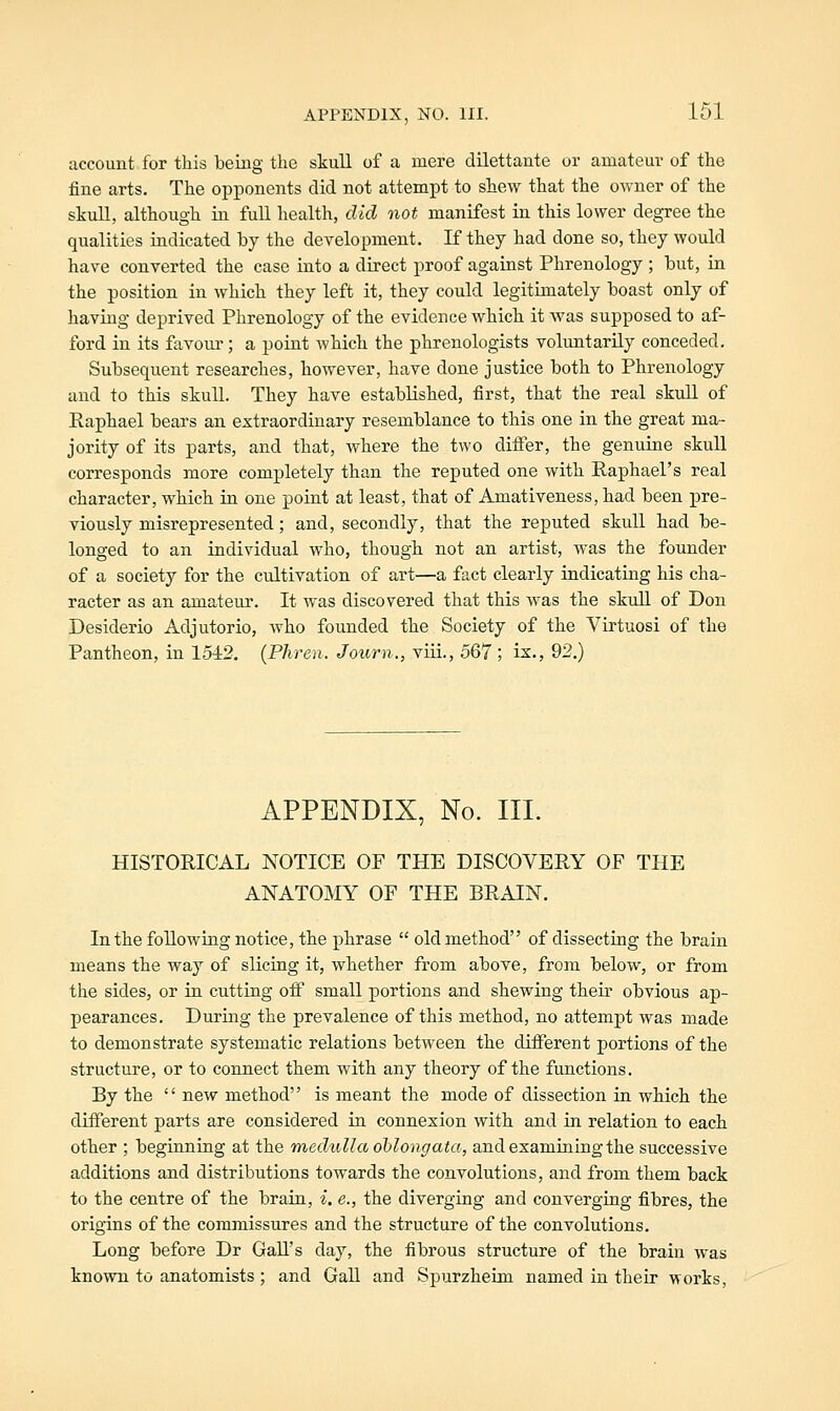 account for this being the skull of a mere dilettante or amateur of the fine arts. The opponents did not attempt to shew that the owner of the skull, although in full health, did not manifest in this lower degree the qualities indicated by the development. If they had done so, they would have converted the case into a direct proof against Phrenology ; but, in the position in which they left it, they could legitimately boast only of having deprived Phrenology of the evidence which it was supposed to af- ford in its favour; a point which the phrenologists voluntarily conceded. Subsequent researches, however, have done justice both to Phrenology and to this skull. They have established, first, that the real skull of Raphael bears an extraordinary resemblance to this one in the great ma- jority of its parts, and that, where the two differ, the genuine skuU corresponds more completely than the reputed one with Raphael's real character, which in one point at least, that of Amativeness, had been pre- viously misrepresented; and, secondly, that the reputed skull had be- longed to an individual who, though not an artist, was the founder of a society for the cultivation of art—a fact clearly indicating his cha- racter as an amateur. It was discovered that this was the skull of Don Desiderio Adjutorio, who founded the Society of the Virtuosi of the Pantheon, in 15i2. {Phren. Journ., viii., 567 ; is,, 92.) APPENDIX, No. III. HISTORICAL NOTICE OF THE DISCOVERY OF THE ANATOMY OF THE BRAIN. In the following notice, the phrase  old method of dissecting the brain means the way of slicing it, whether from above, from below, or from the sides, or in cutting off small portions and shewing their obvious ap- pearances. During the prevalence of this method, no attempt was made to demonstrate systematic relations between the different portions of the structure, or to connect them with any theory of the functions. By the  new method is meant the mode of dissection in which the different parts are considered in connexion with and in relation to each other ; beginning at the medulla oblongata, and examining the successive additions and distributions towards the convolutions, and from them back to the centre of the brain, i. e., the diverging and converging fibres, the origins of the commissures and the structure of the convolutions. Long before Dr Gall's day, the fibrous structure of the brain was known to anatomists ; and Gall and Spurzheim named in their works.