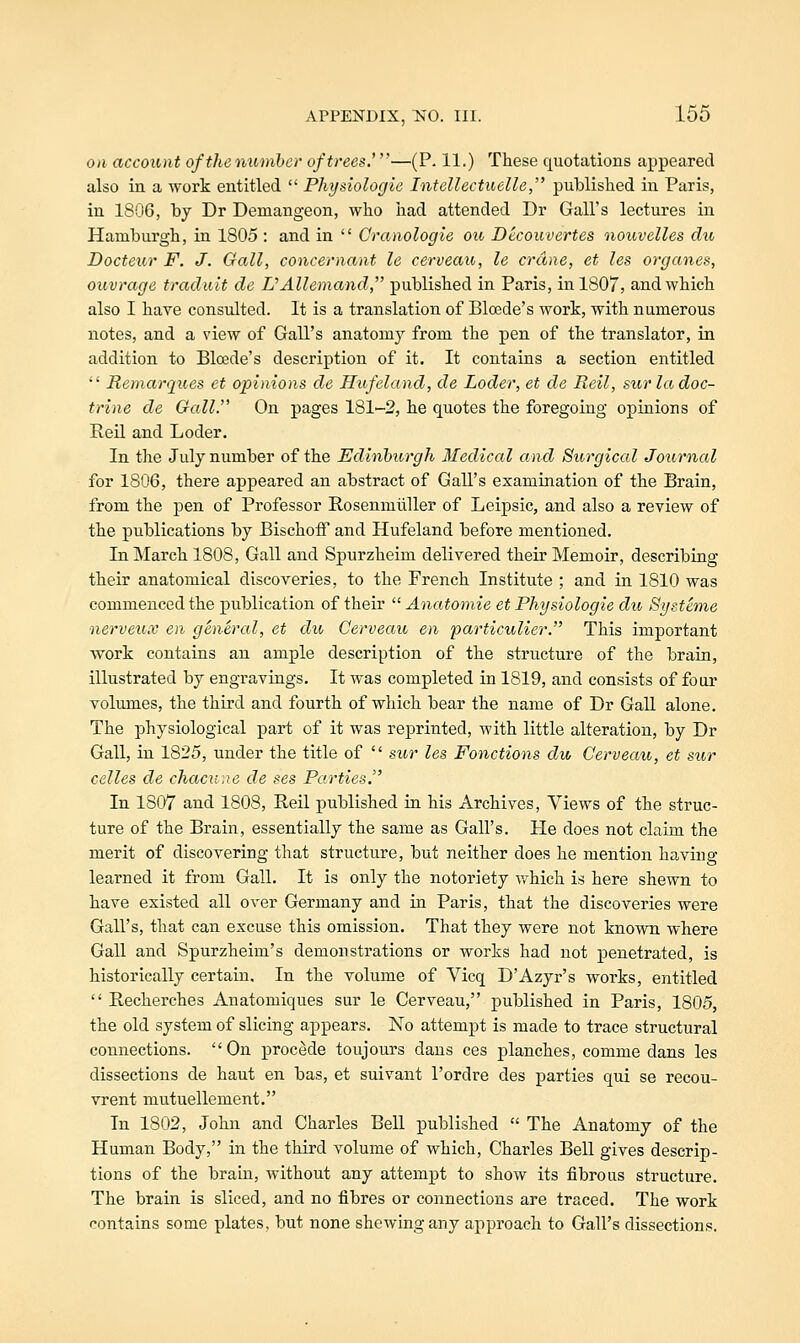 on accoifjut of the numhcr of trees.'—(P. 11.) These quotations appeared also in a work entitled  Physiologie Intellectuelle, published in Paris, in 1806, by Dr Demangeon, who had attended Dr Gall's lectures in Hamburgh, in 1805 : and in  Cranologie ou Decouvertes nouvelles du Docteur F. J. Gall, concernant le cerveau, le crane, et les organes, ouvrage traduit de VAllemand, published in Paris, in 1807, and which also I have consulted. It is a translation of Bloede's work, with numerous notes, and a view of Gall's anatomy from the pen of the translator, in addition to Bloede's description of it. It contains a section entitled  Memarques et opinions de Hufeland, de Loder, et de Reil, sur la doc- trine de Gall. On pages 181-2, he quotes the foregoing opinions of Reil and Loder, In the July number of the Edinburgh Medical and Surgical Journal for 1806, there appeared an abstract of Gall's examination of the Brain, from the pen of Professor RosenmuUer of Leipsic, and also a review of the publications by BischofF and Hufeland before mentioned. In March 1808, Gall and Spurzheim delivered their Memoir, describing their anatomical discoveries, to the French Institute ; and in 1810 was commenced the publication of their  Anatomie et Physiologie du Systeme ■nervetix en general, et du Cerveau en particulier. This important work contains an ample description of the structure of the brain, illustrated by engravings. It was completed in 1819, and consists of four volmnes, the third and fourth of which bear the name of Dr Gall alone. The physiological part of it was reprinted, with little alteration, by Dr Gall, in 1825, under the title of  sur les Fonctions du Cerveau, et sur celles de chacune de ses Parties. In 1807 and 1808, Reil published in his Archives, Views of the struc- ture of the Brain, essentially the same as Gall's. He does not claim the merit of discovering that structure, but neither does he mention having learned it from Gall. It is only the notoriety which is here shewn to have existed all over Germany and in Paris, that the discoveries were Gall's, that can excuse this omission. That they were not known where Gall and Spurzheim's demonstrations or works had not penetrated, is historically certain. In the volume of Vicq D'Azyr's works, entitled  Recherches Anatomiques sur le Cerveau, published in Paris, 1805, the old system of slicing appears. No attempt is made to trace structural connections. On precede toujours dans ces planches, comme dans les dissections de haut en bas, et suivant I'ordre des parties qui se recou- vrent mutuellement. In 1802, John and Charles Bell published  The Anatomy of the Human Body, in the third volume of which, Charles Bell gives descrip- tions of the brain, without any attempt to show its fibrous structure. The brain is sliced, and no fibres or connections are traced. The work contains some plates, but none shewing any approach to Gall's dissections.