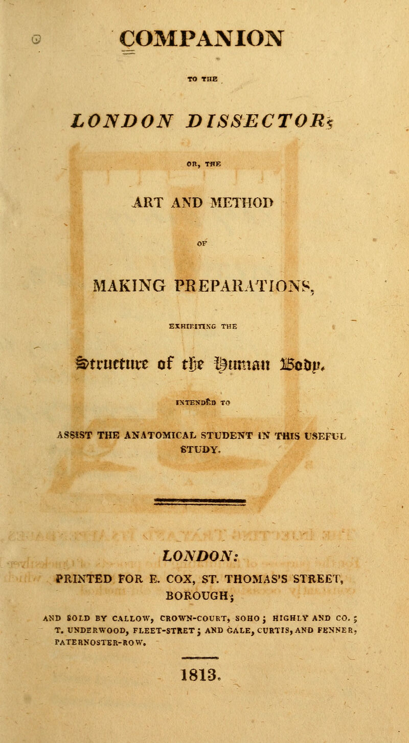 COMPANION LONDON DISSECTOR^ ART AND METHOD MAKING PREPARATIONS, EIHIPin.NG THE ^txmtmt of tSe l^uman Botjp* ixtend£d to ASSIST THE ANATOMICAL STUDENT iN THIS USEFUL STUDY, LONDON: PRINTED FOR E. COX, ST. THOMAS'S STREET, BOROUGHj AND Bold by callow, crown-court, sohoj highly akd co, ; T. UNDERWOOD, FLEET-STRET J AND GALE, CURTIS, AND FENNER, PATERNOSTER-ROW. 1813.