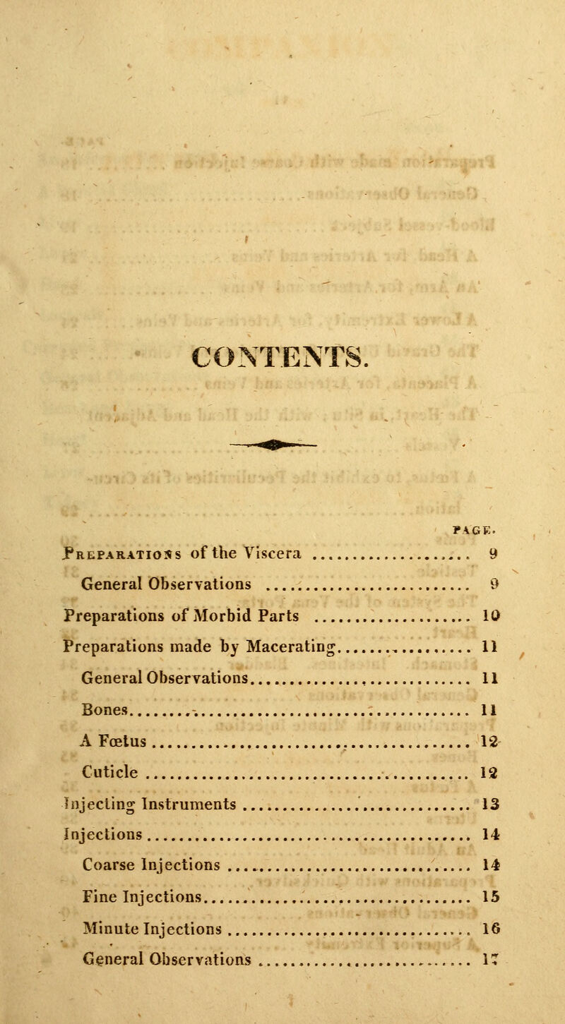 CONTENTS. PAGE. Preparations of the Viscera 9 General Observations 9 Preparations of Morbid Parts 10 Preparations made by Macerating 11 General Observations 11 Bones 11 A Foetus , 12 Cuticle 12 Injecting Instruments 13 Injections 14 Coarse Injections 14 Fine Injections 15 Minute Injections 16 General Observations IT