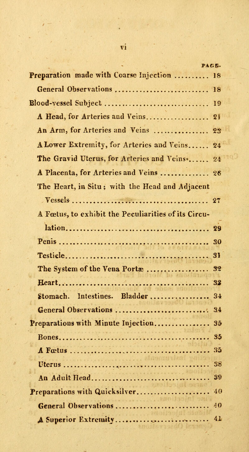 PACE. Preparation made with Coarse Injection 18 General Observations 18 Blood-vessel Subject 19 A Head, for Arteries and Veins 21 An Arm, for Arteries and Veins 23 ALower Extremity, for Arteries and Veins 24 The Gravid Uterus, for Arteries and Veins* 24 A Placenta, for Arteries and Veins 26 Tlie Heart, in Situ ; with the Head and Adjacent Vessels 27 A Feetus, to exhibit the Peculiarities of its Circu- lation „ 29 Penis , SO Testicle 31 The System of the Vena Portae 32 Jleart 33 Stomach. Intestines. Bladder 34 General Observations 34 Preparations with Minute Injection 35 Bones 35 A Foetus 35 Uterus 38 An Ad ult Head 39 IPreparations with Quicksilver 40 General Observations 40 ^ Superior Extreinitj ., .....^ 4i