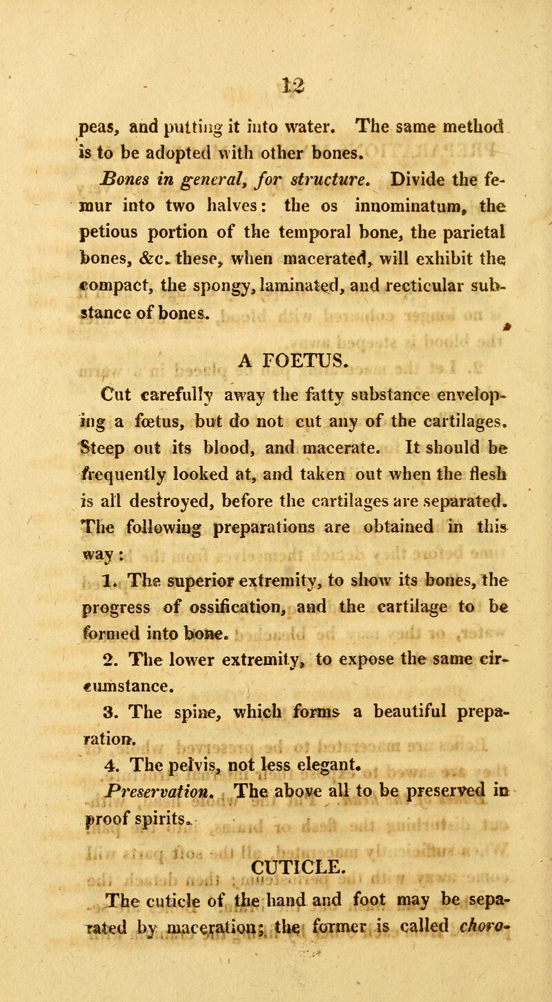 peas, and putting it into water. The same method is to be adopted with other bones. Bones in general, for structure. Divide the fe- mur into two halves: the os innominatum, the petious portion of the temporal bone, the parietal bones, &c. these, when macerated, will exhibit the compact, the spongy, laminated, and reetieular sub- stance of bones, A FOETUS. Cut carefully away the fatty substance envelop- ing a foetus, but do not cut any of the cartilages. ^teep out its blood, and macerate. It should be frequently looked at, and taken out when the flesh is all destroyed, before the cartilages are separated. The following preparations are obtained in this way: ; 1. The superior extremity, to show its bones, the progress of ossification, and the cartilage to b€ formed into hoi^. 2. Tlie lower extremity, to expose the same cir- cumstance. 3. The spine, which forms a beautiful prepa- ratioft. 4. The pelvis, not less elegant. Preservation, < The abo^e all to be preserved in proof spirits.. CUTICLE. The cuticle of the hand and foot may be sepa- Tated by machination;, tlie former .is called choro^