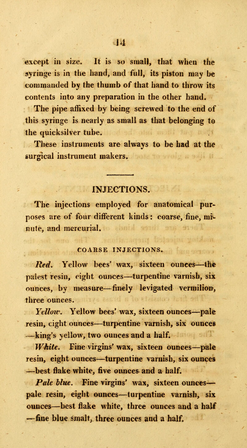 J4 except in size. It is so small, that when the syringe is in the hand, and full, its piston may be commanded by the thumb of that hand to throw its contents into any preparation in the other hand. The pipe affixed by being screwed to the end of this syringe is nearly as small as that belonging to the quicksilver tube. These instruments are always to be had at th« surgical instrument makers. INJECTIONS. The injections employed for anatomical pur- poses are of four different kinds: coarse, fine, mr- nute, and mercurial. COARSE INJECTIONS. Red. Yellow bees' wax, sixteen ounces—the palest resin, eight ounces—turpentine varnish, six ounces, by measure—finely levigated vermilion, three ounces. Ytlloiv. Yellow bees* wax, sixteen ounces—pale resin, eight ounces—turpentine varnish, six ounces —king's yellow, two ounces and a half. White. Fine virgins' wax, sixteen ounces—pale resin, eight ounces—turpentine varnish, six ounces —best flake white, five oiinces^ and a half. Pale blue. Fine virgins' wax, sixteen ounces— pale resin, eight ounces—turpentine varnish, six ounces—best flake white, three ounces and a half —fine blue smalt, three ounces and a half.