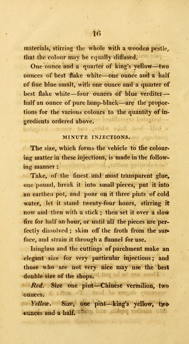 10 materials, stirring the whole with a wooden pestle, that the colour may be equally diffused. One ounce and a quarter of king's yellow—two ounces of best flake white—one ounce and a half of fine blue smalt, with one ounce and a quarter of best flake white—four ounces of blue verditer— half an ounce of pure lamp-black—ar^ the propor- tions for the various colours to the quantity of in- gredients ordered above. MINUTE INJECTIONS. The size, which forms the vehicle to the colour* ing matter in these injections, is made in the follow- ing manner: Take, of the finest and most transparent glue, one pound, break it into small pieces, put it into an earthen pot, and pour on it three pints of cold water, let it stand twenty-four hours, stirring it now and then with a stick ; then set it over a slow fire for half an hour, or until all the pieces are per- fectly dissolved ; skim off the froth from the sui> face, and strain it through a flannel for use. Isinglass and the cuttings of parchment make an elegant size for very particular injections; and those >^'ho are not very nice may use the best double size of the shops. Red. Size one pint—Chin€se vermilion, two ounces. Yellow, Size, one pint—king's yellow, tvr<^ ounces and a half. - -