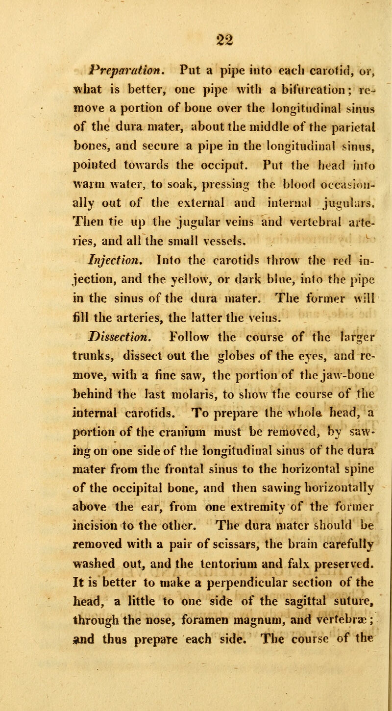 Preparation. Put a pipe into each carotid, or, DV'hat is better, one pipe with a bifiucation; rc^ move a portion of bone over the longitudinal sinus of the dura mater, about the middle of the parietal bones, and secure a pipe in the longitudinal sinus, pointed towards the occiput. Put the head into warm water, to soak, pressing the blood occasion- ally out of the external and internal jugulars. Then tie up the jugular veins and vertebral arte- ries, and all the small vessels. Injection, Into the carotids throw the red in- jection, and the yellow, or dark blue, into the pipe in the sinus of the dura mater. The former will fill the arteries, the latter the veins. Dissection. Follow the course of the larger trunks, dissect out the globes of the eyes, and re- move, with a fine saw, the portion of the jaw-bone behind the last molaris, to show the course of the internal carotids. To prepare the whola head, a portion of the cranium must be removed, by saw- ing on one side of the longitudinal sinus of the dura mater from the frontal sinus to the horizontal spine of the occipital bone, and then sawing horizontally above the ear, from one extremity of the former incision to the other. The dura mater should be removed with a pair of scissars, the brain carefully washed out, and the tentorium and falx preserved. It is better to make a perpendicular section of the head, a little to one side of the sagittal suture, through the nose, foramen magnum, and vertebrae; .and thus prepare each side. The course of the