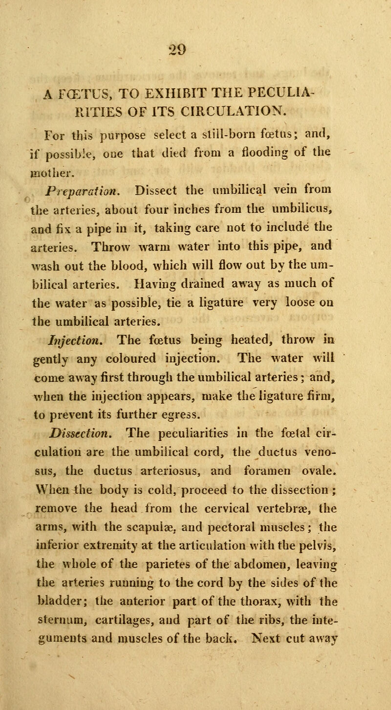 A FOETUS, TO EXHIBIT THE PECULIA- RITIES OF ITS CIRCULATION. For this purpose select a slill-born foetas; and, if possible, one that died from a flooding of the mother. Preparation. Dissect the umbilical vein from the arteries, about four inches from the umbilicus, and fix a pipe in it, taking care not to include the arteries. Throw warm water into this pipe, and wash out the blood, which will flow out by the um- bilical arteries. Having drained away as much of the water as possible, tie a ligature very loose on the umbilical arteries. Injection, The foetus being heated, throw in gently any coloured injection. The water will come away first through the umbilical arteries ] and, when the injection appears, make the ligature firm, to prevent its further egress. Dissection. The peculiarities in the foetal cir- culation are the umbilical cord, the ductus veno- sus, the ductus arteriosus, and foramen ovale. VVhen^he body is cold, proceed to the dissection ; remove the head from the cervical vertebrae, the arms, with the scapul2ej and pectoral muscles; the interior extremity at the articulation with the pelvis, the whole of the parietes of the abdomen, leaving the arteries running to the cord by the sides of the bladder; the anterior part of the thorax, with the sternum, cartilages, and part of the ribs, the inte- guments and muscles of the back. Next cut away