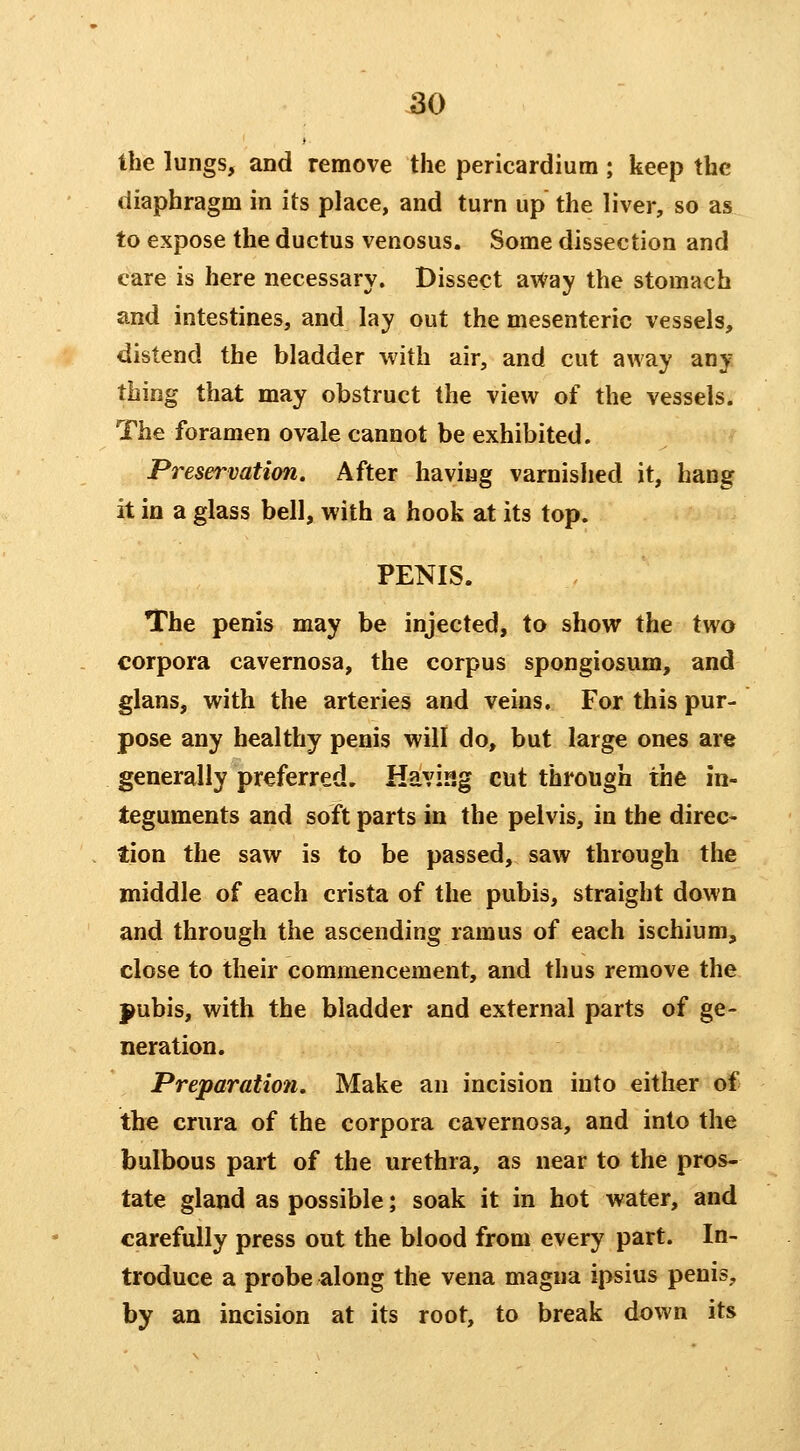 Ihe lungs, and remove the pericardium ; keep the diaphragm in its place, and turn up the liver, so as to expose the ductus venosus. Some dissection and care is here necessary. Dissect aWay the stomach and intestines, and lay out the mesenteric vessels, distend the bladder with air, and cut away any thing that may obstruct the view of the vessels. The foramen ovale cannot be exhibited. Preservation. After having varnished it, hang it in a glass bell, with a hook at its top. PENIS. The penis may be injected, to show the two corpora cavernosa, the corpus spongiosum, and glans, with the arteries and veins. For this pur- pose any healthy penis will do, but large ones are generally preferred. Having cut through the in- teguments and soft parts in the pelvis, in the direc- tion the saw is to be passed, saw through the middle of each crista of the pubis, straight down and through the ascending ramus of each ischium, close to their commencement, and thus remove the pubis, with the bladder and external parts of ge- neration. Preparation, Make an incision into either of the crura of the corpora cavernosa, and into the bulbous part of the urethra, as near to the pros- tate gland as possible; soak it in hot water, and carefully press out the blood from every part. In- troduce a probe along the vena magna ipsius penis, by an incision at its root, to break down its