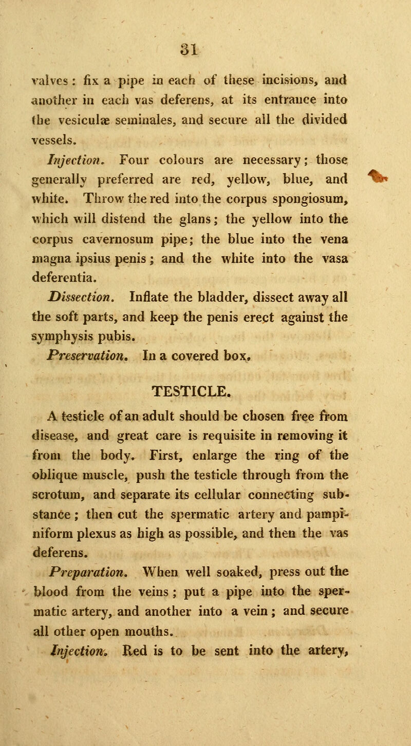 valves: fix a pipe in each of these incisions, and another in each vas deferens, at its entrance into (he vesicuiae seminales, and secure ail the divided vessels. Injection, Four colours are necessary; those generally preferred are red, yellow, blue, and white* Throw the red into the corpus spongiosum, which will distend the glans; the yellow into the corpus cavernosum pipe; the blue into the vena magna ipsius penis; and the white into the vasa deferentia. Dissection. Inflate the bladder, dissect away all the soft parts, and keep the penis crept against the symphysis pubis. Preservation, In a covered box, TESTICLE. A testicle of an adult should be chosen free from disease, and great care is requisite in removing it from the body. First, enlarge the ring of the oblique muscle, push the testicle through from the scrotum, and separate its cellular connecting sub- stance ; then cut the spermatic artery and pampi- niform plexus as high as possible, and then the vas deferens. Preparation, When well soaked, press out the blood from the veins ; put a pipe into the sper- matic artery, and another into a vein; and secure all other open mouths. Injections, Red is to be sent into the artery,