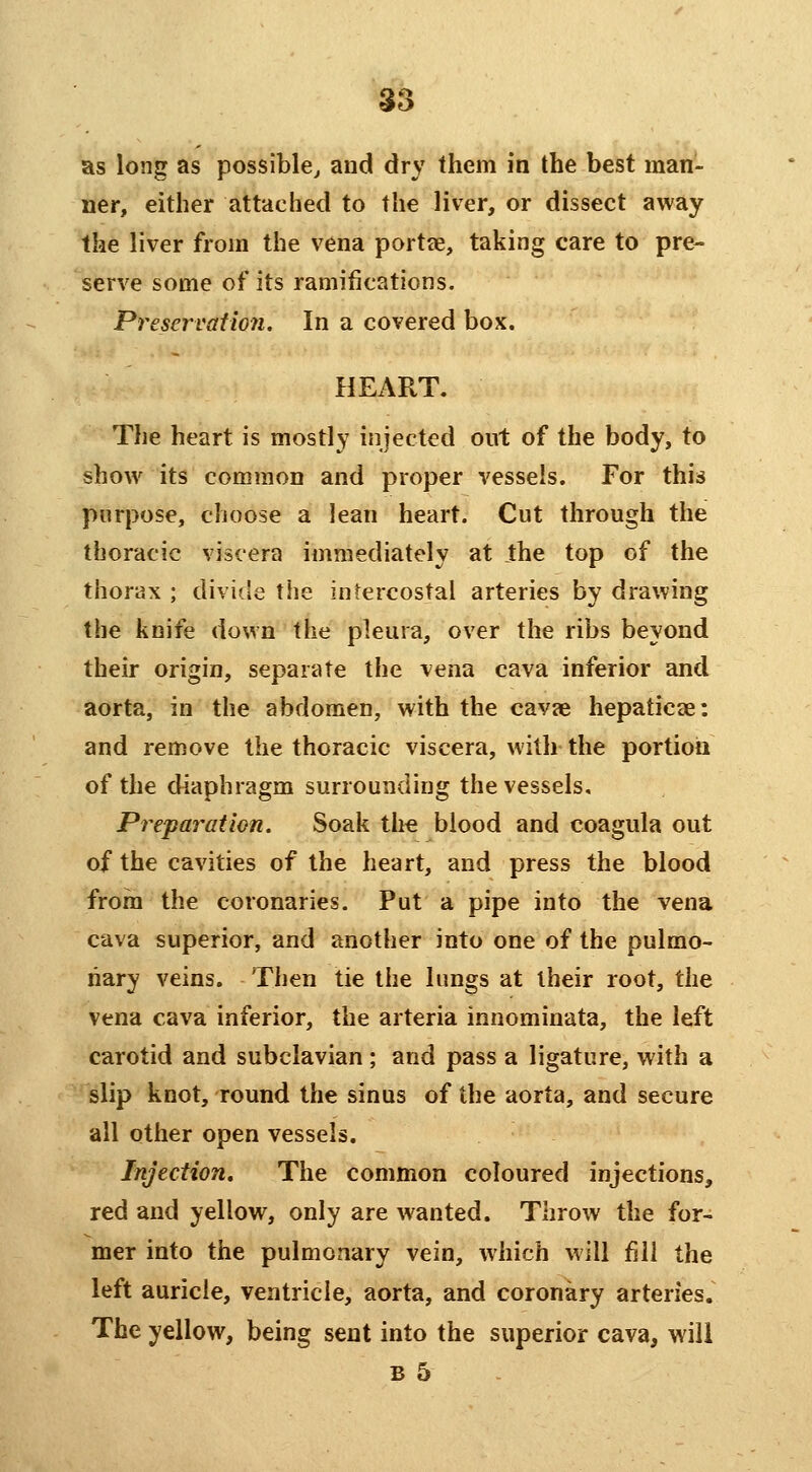 as long as possible, and dry them in the best man- ner, either attached to the liver, or dissect away the liver from the vena porta, taking care to pre- serve some of its ramifications. Preservation. In a covered box. HEART. The heart is mostly injected out of the body, to show its common and proper vessels. For this purpose, choose a lean heart. Cut through the thoracic viscera iiiimediately at the top of the thorax ; divide the intercostal arteries by drawing the knife down the pleura, over the ribs beyond their origin, separate the vena cava inferior and aorta, in the abdomen, with the cavae hepaticae: and remove the thoracic viscera, with the portion of the diaphragm surrounding the vessels. Preparation. Soak the blood and coagula out of the cavities of the heart, and press the blood from the coronaries. Put a pipe into the vena cava superior, and another into one of the pulmo- nary veins. Then tie the lungs at their root, the vena cava inferior, the arteria innominata, the left carotid and subclavian ; and pass a ligature, with a slip knot, round the sinus of the aorta, and secure all other open vessels. Injection. The common coloured injections, red and yellow, only are wanted. Throw the for- mer into the pulmonary vein, which will fill the left auricle, ventricle, aorta, and coronary arteries. The yellow, being sent into the superior cava, will B 5
