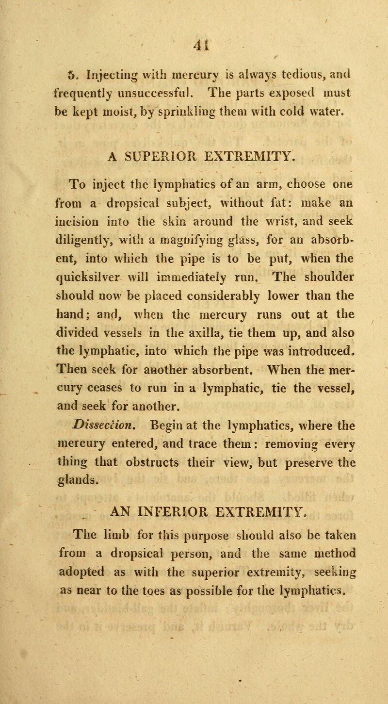 6. Injecting with mercury is always tedious, and frequently unsuccessful. The parts exposed must be kept moist, by sprinkling them with cold water. A SUPERIOR EXTREMITY. To inject the lymphatics of an arm, choose one from a dropsical subject, without fat: make an incision into the skin around the wrist, and seek diligently, with a magnifying glass, for an absorb- ent, into which the pipe is to be put, when the quicksilver will immediately run. The shoulder should now be placed considerably lower than the hand; and, when the mercury runs out at the divided vessels in the axilla, tie them up, and also the lymphatic, into which the pipe was Introduced. Then seek for aaother absorbent. When the mer- cury ceases to run in a lymphatic, tie the vessel, and seek for another. Dissection, Begin at the lymphatics, where the mercury entered, and trace them: removing every thing that obstructs their view, but preserve the glands. AN INFERIOR EXTREMITY. The limb for this purpose should also be taken from a dropsical person, and the same method adopted as with the superior extremity, seeking as near to the toes as possible for the lymphatics.