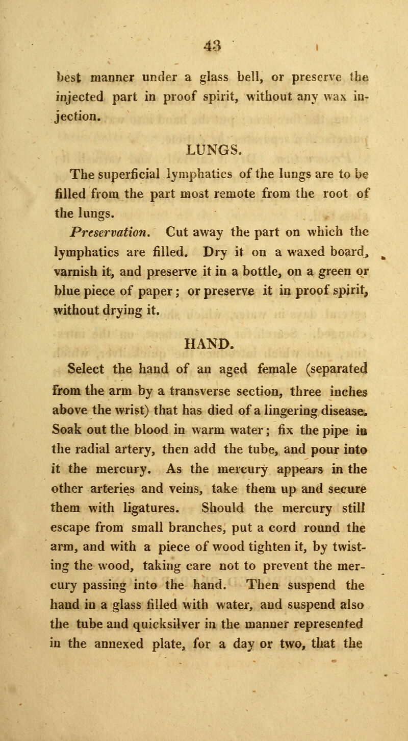 best manner under a glass bell, or preserve the injected part in proof spirit, without any wax in- jection, LUNGS. The superficial lymphatics of the lungs are to be filled from the part most remote from the root of the lungs. Preservation. Cut away the part on which tlie lymphatics are filled. Dry it on a waxed boards varnish it, and preserve it in a bottle, on a green or blue piece of paper; or preserve it in proof spirit, without drying it. HAND. Select the hand of an aged female (separated from the arm by a transverse section, three inches above the wrist) that has died of a lingering disease^ Soak out the blood in warm water; fix the pipe m the radial artery, then add the tube, and pour into it the mercury. As the mercury appears in the other arteries and veins, take them up and secure them with ligatures. Should the mercury still escape from small branches, put a cord round the arm, and with a piece of wood tighten it, by twist- ing the wood, taking care not to prevent the mer- cury passing into the hand. Then suspend the hand in a glass filled with water, and suspend also the tube and quicksilver in the manner represented in the annexed plate, for a day or two, that the