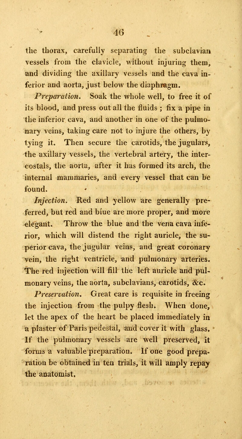 the thorax, carefully separating the subclavian vessels from the clavicle, without injuriug them, and dividing the axillary vessels and the cava in- ferior and aorta, just below the diaphragm. Preparation. Soak the whole well, to free it of its blood, and press out all the fluids ; fix a pipe in the inferior cava, and another in one of the pulmo- nary veins, taking care not to injure the others, by tying it. Then secure the carotids, the jugulars, the axillary vessels, the vertebral artery, the inter- costals, the aorta, after it has formed its arch, the internal mamraaries, and every vessel that can be found. Injection. Red and yellow are generally pre- ferred, but red and blue are more proper, and more elegant. Throw the blue and the vena cava infe- rior, which will distend the right auricle, the su- perior cava, the jugular veins, and great coronary Vein, the right ventricle, and pulmonary arteries. The red injection will fill the left auricle and pul- monary veins, the aorta, subclavians, carotids, &c. Preservation. Great care is requisite in freeing the injection from the pulpy flesh. When done, let the apex of the heart be placed immediately in a plaster of Paris pedestal, and cover it with glass. If the pulmonary vessels are well preserved, it forms a valuable preparation. If one good prepa- ration be obtained in ten trials, it will amply repay the anatomist.