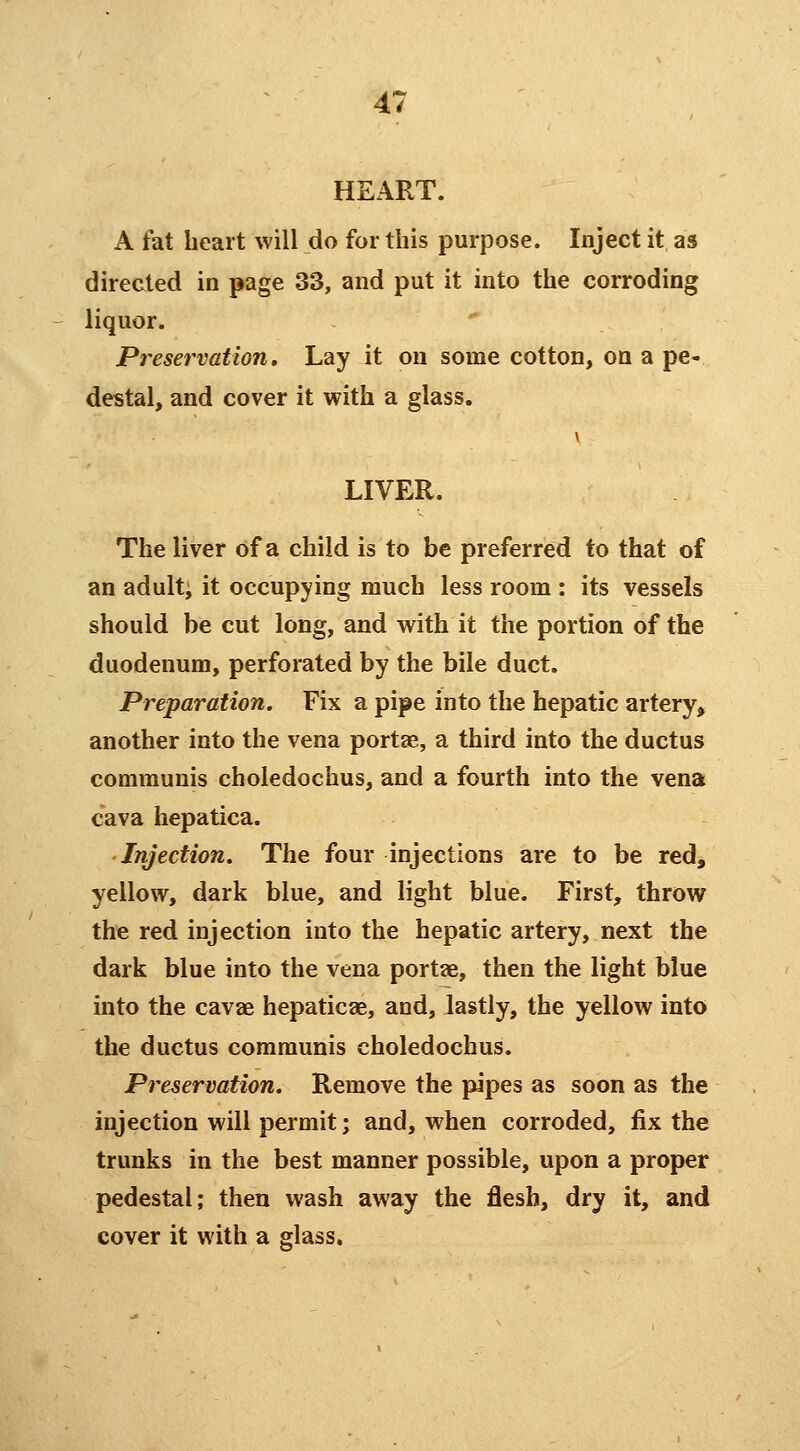 HEART. A fat heart will do for this purpose. Inject it as directed in page 33, and put it into the corroding liquor. Preservation, Lay it on some cotton, on a pe- destal, and cover it with a glass. LIVER. The liver of a child is to be preferred to that of an adulti it occupying much less room : its vessels should be cut long, and with it the portion of the duodenum, perforated by the bile duct. Preparation. Fix a pipe into the hepatic artery^ another into the vena portae, a third into the ductus communis choledochus, and a fourth into the vena cava hepatica. Injection. The four injections are to be red, yellow, dark blue, and light blue. First, throw the red injection into the hepatic artery, next the dark blue into the vena portae, then the light blue into the cavae hepaticae, and, lastly, the yellow into the ductus communis choledochus. Preservation. Remove the pipes as soon as the injection will permit; and, when corroded, fix the trunks in the best manner possible, upon a proper pedestal; then wash away the flesh, dry it, and cover it with a glass.