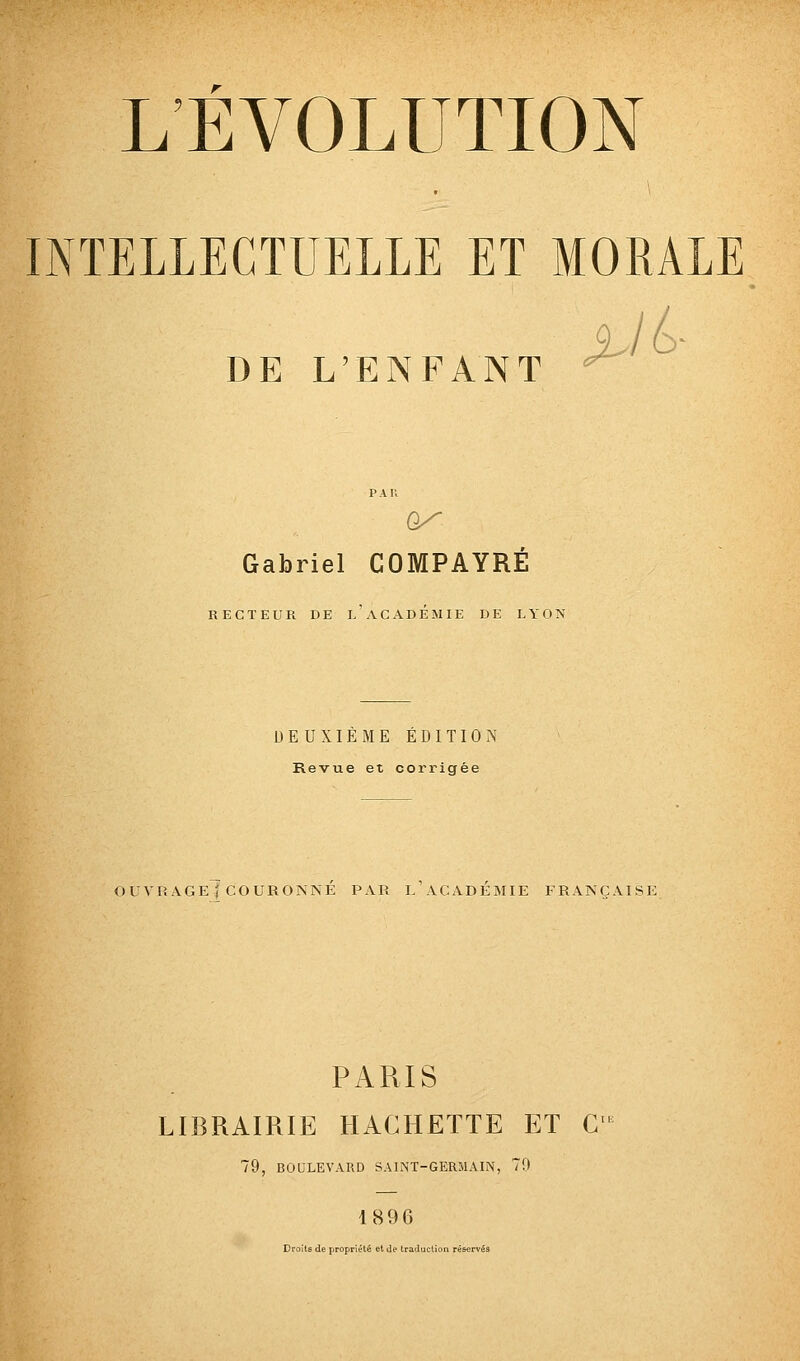 INTELLECTUELLE ET MORALE DE L'ENFANT PAU Gabriel COMPAYRE RECTEUR DE L ACADEMIE DE LYON DEUXIÈME ÉDITION Revue et corrigée OUVRAGE ( COURONNÉ PAR l'ACADÉMIE FRANÇAISE PARIS LIBRAIRIE HACHETTE ET C 79, BOULEVARD SAINT-GERMAIN, 79 1896 Droits de propriété et Je traduction réservés