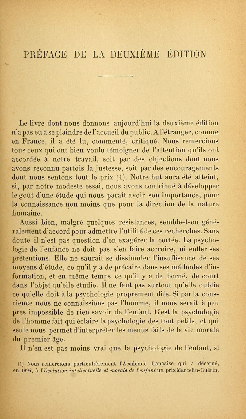 PRÉFACE DE LA DEUXIEME EDITION Le livre dont nous donnons aujourd'hui la deuxième édition n'a pas eu à se plaindre de l'accueil du public. A l'étranger, comme en France, il a été lu, commenté, critiqué. Nous remercions tous ceux qui ont bien voulu témoigner de l'attention qu'ils ont accordée à notre travail, soit par des objections dont nous avons reconnu parfois la justesse, soit par des encouragements dont nous sentons tout le prix (1), Notre but aura été atteint, si, par notre modeste essai, nous avons contribué à développer le goût d'une étude qui nous parait avoir son importance, pour la connaissance non moins que pour la direction de la nature humaine. Aussi bien, malgré quelques résistances, semble-t-on géné- ralement d'accord pour admettre l'utilité de ces recherches. Sans doute il n'est pas question d'en exagérer la portée. La psycho- logie de l'enfance ne doit pas s'en faire accroire, ni enfler ses prétentions. Elle ne saurait se dissimuler l'insuffisance de ses moyens d'étude, ce qu'il y a de précaire dans ses méthodes d'in- formation, et en même temps ce qu'il y a de borné, de court dans l'objet qu'elle étudie. Il ne faut pas surtout qu'elle oublie ce qu'elle doit à la psychologie proprement dite. Si parla cons- cience nous ne connaissions pas l'homme, il nous serait à peu près impossible de rien savoir de l'enfant. C'est la psychologie de l'homme fait qui éclaire la psychologie des tout petits, et qui seule nous permet d'interpréter les menus faits de la vie morale du premier âge. Il n'en est pas moins vrai que la psychologie de l'enfant, si (1) Nous remercions particulièrement l'Académie française qui a décerné, en 1894, à VÊvolution intellectuelle et morale de l'ejtfant un prixMarcelin-Guérin.