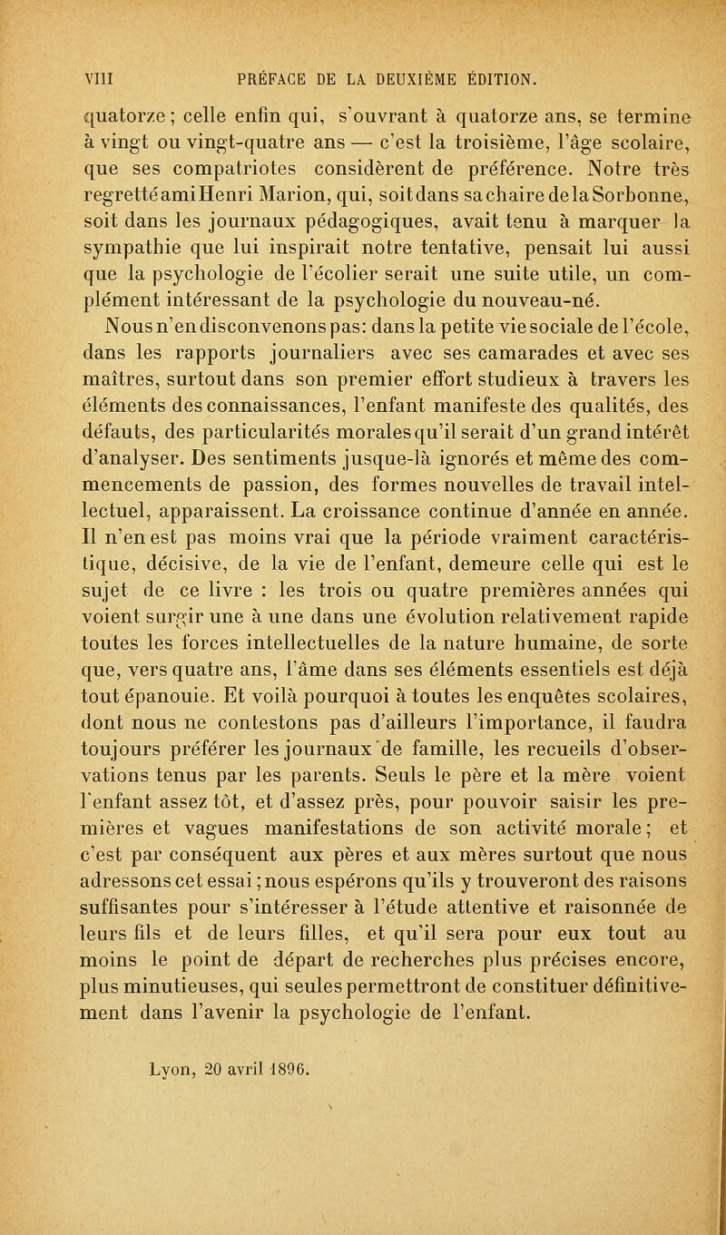 quatorze ; celle enfin qui, s'ouvrant à quatorze ans, se termine à vingt ou vingt-quatre ans — c'est la troisième, l'âge scolaire, que ses compatriotes considèrent de préférence. Notre très regretté ami Henri Marion, qui, soit dans sachairedelaSorbonne, soit dans les journaux pédagogiques, avait tenu à marquer la sympathie que lui inspirait notre tentative, pensait lui aussi que la psychologie de l'écolier serait une suite utile, un com- plément intéressant de la psychologie du nouveau-né. Nous n'en disconvenons pas: dans la petite vie sociale de l'école, dans les rapports journaliers avec ses camarades et avec ses maîtres, surtout dans son premier effort studieux à travers les éléments des connaissances, l'enfant manifeste des qualités, des défauts, des particularités morales qu'il serait d'un grand intérêt d'analyser. Des sentiments jusque-là ignorés et même des com- mencements de passion, des formes nouvelles de travail intel- lectuel, apparaissent. La croissance continue d'année en année. Il n'en est pas moins vrai que la période vraiment caractéris- tique, décisive, de la vie de l'enfant, demeure celle qui est le sujet de ce livre : les trois ou quatre premières années qui voient surgir une à une dans une évolution relativement rapide toutes les forces intellectuelles de la nature humaine, de sorte que, vers quatre ans, l'âme dans ses éléments essentiels est déjà tout épanouie. Et voilà pourquoi à toutes les enquêtes scolaires, dont nous ne contestons pas d'ailleurs l'importance, il faudra toujours préférer les journaux de famille, les recueils d'obser- vations tenus par les parents. Seuls le père et la mère voient l'enfant assez tôt, et d'assez près, pour pouvoir saisir les pre- mières et vagues manifestations de son activité morale; et c'est par conséquent aux pères et aux mères surtout que nous adressons cet essai ; nous espérons qu'ils y trouveront des raisons suffisantes pour s'intéresser à l'étude attentive et raisonnée de leurs fils et de leurs filles, et qu'il sera pour eux tout au moins le point de départ de recherches plus précises encore, plus minutieuses, qui seules permettront de constituer définitive- ment dans l'avenir la psychologie de l'enfant. Lyon, 20 avril 1896.