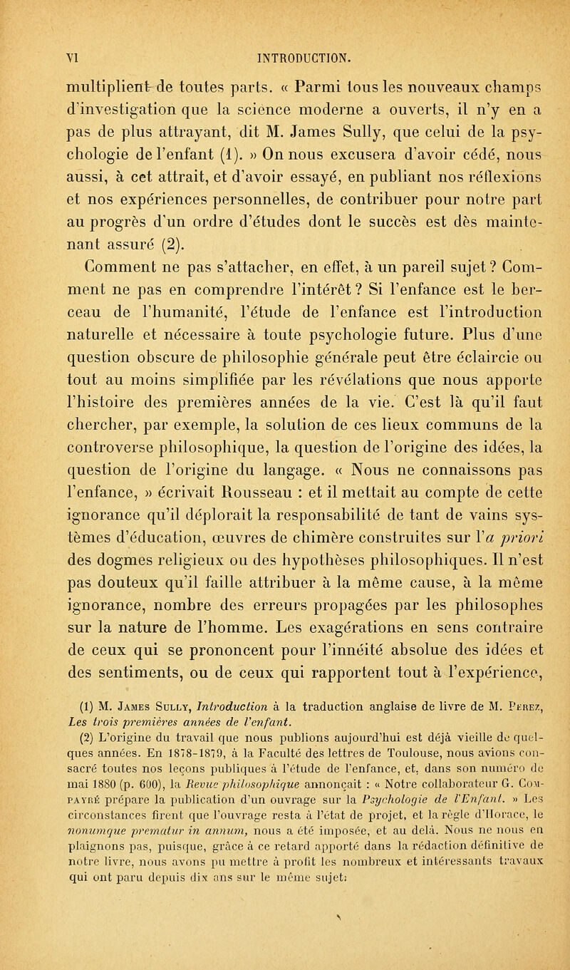 multiplient de toutes parts. « Parmi tous les nouveaux champs d'investigation que la science moderne a ouverts, il n'y en a pas de plus attrayant, dit M, James Sully, que celui de la psy- chologie de l'enfant (1). » On nous excusera d'avoir cédé, nous aussi, à cet attrait, et d'avoir essayé, en pabliant nos réflexions et nos expériences personnelles, de contribuer pour notre part au progrès d'un ordre d'études dont le succès est dès mainte- nant assuré (2). Comment ne pas s'attacher, en effet, à un pareil sujet? Gom- ment ne pas en comprendre l'intérêt ? Si l'enfance est le ber- ceau de l'humanité, l'étude de l'enfance est l'introduction naturelle et nécessaire à toute psychologie future. Plus d'une question obscure de philosophie générale peut être éclaircie ou tout au moins simplifiée par les révélations que nous apporte l'histoire des premières années de la vie. C'est là qu'il faut chercher, par exemple, la solution de ces lieux communs de la controverse philosophique, la question de l'origine des idées, la question de l'origine du langage. « Nous ne connaissons pas l'enfance, » écrivait Rousseau : et il mettait au compte de cette ignorance qu'il déplorait la responsabilité de tant de vains sys- tèmes d'éducation, œuvres de chimère construites sur Va priori des dogmes religieux ou des hypothèses philosophiques. Il n'est pas douteux qu'il faille attribuer à la même cause, à la môme ignorance, nombre des erreurs propagées par les philosophes sur la nature de l'homme. Les exagérations en sens contraire de ceux qui se prononcent pour l'innéité absolue des idées et des sentiments, ou de ceux qui rapportent tout à l'expérience, (1) M. James Sully, Introduction à la traduction anglaise de livre de M. Phrez, Les trois premières années de l'enfant. (2) L'origine du travail que nous publions aujourd'hui est déjà vieille de quel- ques années. En 1878-1879, à la Faculté des lettres de Toulouse, nous avions cou- sacré toutes nos leçons publiques à l'étude de l'enfance, et, dans son numéro de mai 1880 (p. 600), la Revue philosophique annonçait : « Notre collaborateur G. Co.m- PAYRÉ prépare la publication d'un ouvrage sur la Psychologie de l'Enfant. » Les circonstances firent que l'ouvrage resta à l'état de projet, et la règle d'Horace, le nonumque prematur in annicm, nous a été imposée, et au delà. Nous ne nous en plaignons pas, puisque, grâce à ce retard apporté dans la rédaction définitive de notre livre, nous avons pu mettre à profit les nombreux et intéressants travaux qui ont paru depuis dix ans sur le même siijcti