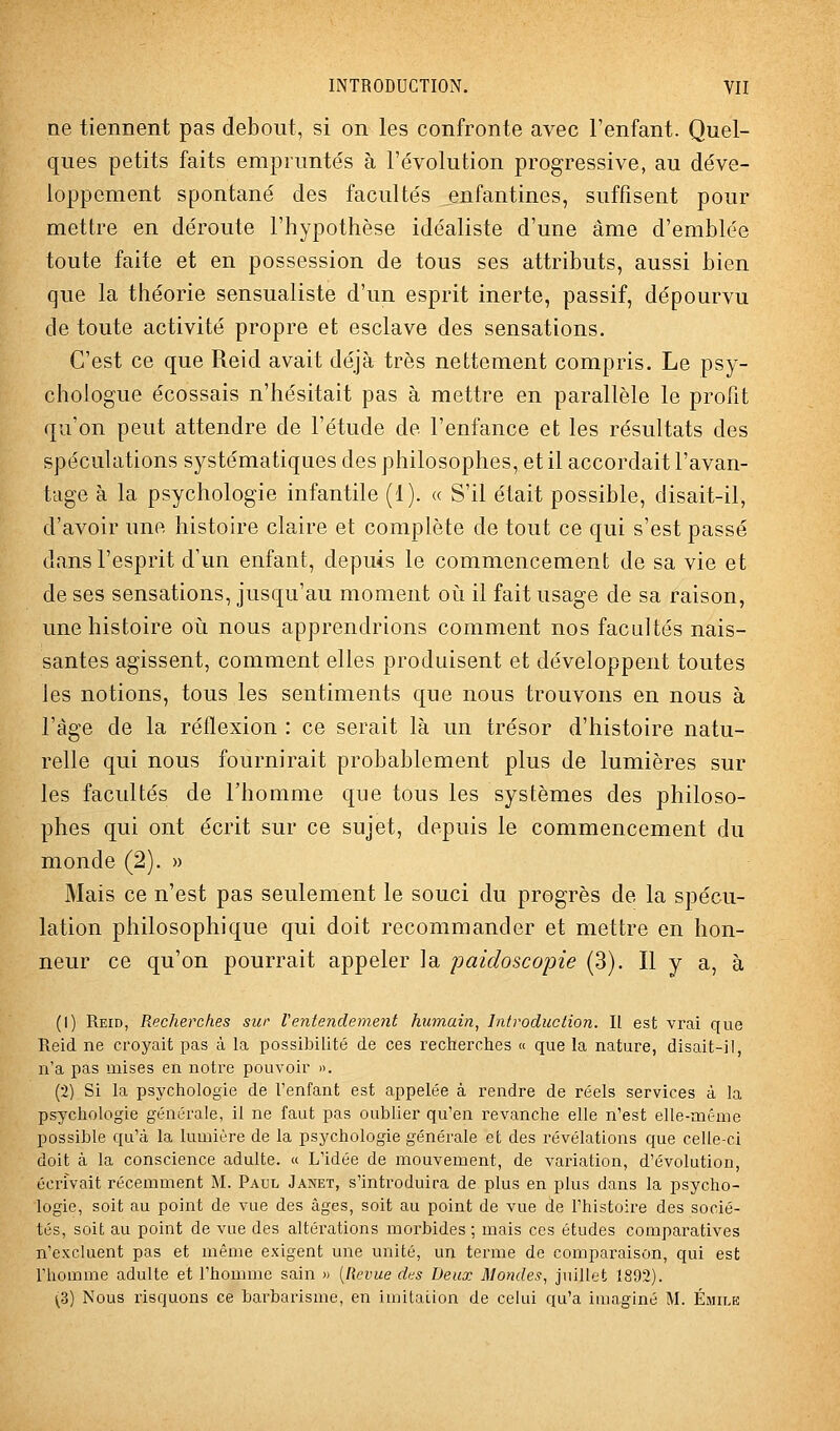 ne tiennent pas debout, si on les confronte avec l'enfant. Quel- ques petits faits empruntés à l'évolution progressive, au déve- loppement spontané des facultés enfantines, suffisent pour mettre en déroute l'hypothèse idéaliste d'une âme d'emblée toute faite et en possession de tous ses attributs, aussi bien que la théorie sensualiste d'un esprit inerte, passif, dépourvu de toute activité propre et esclave des sensations. C'est ce que Reid avait déjà très nettement compris. Le psy- chologue écossais n'hésitait pas à mettre en parallèle le profit qu'on peut attendre de l'étude de l'enfance et les résultats des spéculations systématiques des philosophes, et il accordait l'avan- tage à la psychologie infantile (1). « S'il était possible, disait-il, d'avoir une histoire claire et complète de tout ce qui s'est passé dans l'esprit d'un enfant, depuis le commencement de sa vie et de ses sensations, jusqu'au moment oi!i il fait usage de sa raison, une histoire où nous apprendrions comment nos facultés nais- santes agissent, comment elles produisent et développent toutes les notions, tous les sentiments que nous trouvons en nous à l'âge de la réflexion : ce serait là un trésor d'histoire natu- relle qui nous fournirait probablement plus de lumières sur les facultés de l'homme que tous les systèmes des philoso- phes qui ont écrit sur ce sujet, depuis le commencement du monde (2). » Mais ce n'est pas seulement le souci du progrès de la spécu- lation philosophique qui doit recommander et mettre en hon- neur ce qu'on pourrait appeler ]a paidoscopie (3). Il y a, à (1) Reid, Recherches sur l'entendement humain, Introduction. Il est vrai que Reid ne croyait pas à la possibilité de ces recherches « que la nature, disait-il, n'a pas mises en notre pouvoir ». (2) Si la psychologie de l'enfant est appelée à rendre de réels services à la psychologie générale, il ne faut pas oublier qu'en revanche elle n'est elle-même possible qu'à la lumière de la psychologie générale et des révélations que celle-ci doit à la conscience adulte. « L'idée de mouvement, de variation, d'évolution, écrivait récemment M. Paul Janet, s'introduira de plus en plus dans la psycho- logie, soit au point de vue des âges, soit au point de vue de l'histoire des socié- tés, soit au point de vue des altéi'ations morbides ; mais ces études comparatives n'excluent pas et même exigent une unité, un terme de comparaison, qui est l'homme adulte et l'homme sain » [Revue des Deux Mondes, juillet 1892). (3) Nous risquons ce barbarisme, en imitation de celui qu'a imaginé M. ÉiMiLE