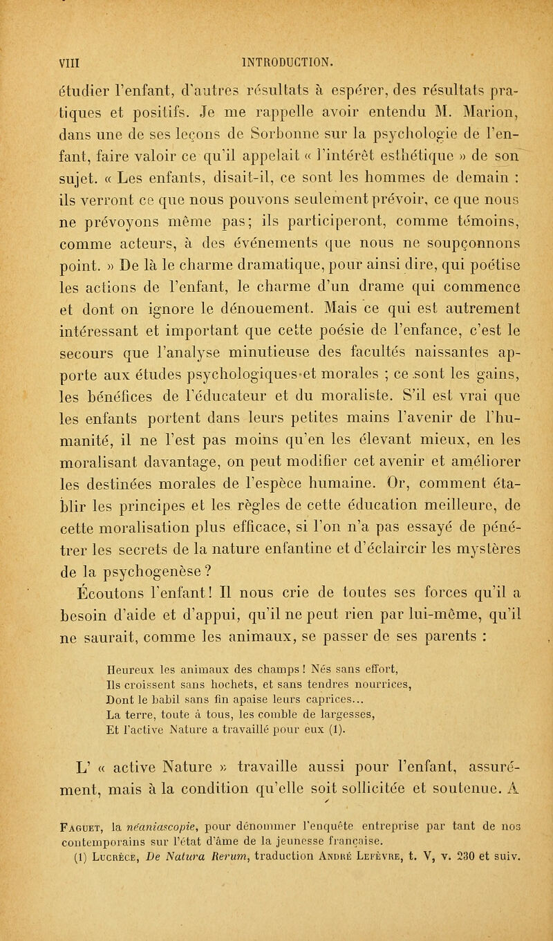 étudier l'enfant, d'autres résultats à espérer, des résultats pra- tiques et positifs. Je me rappelle avoir entendu M. Marion, dans une de ses leçons de SorJDonne sur la psychologie de l'en- fant, faire valoir ce qu'il appelait « l'intérêt esthétique » de son sujet. « Les enfants, disait-il, ce sont les hommes de demain : ils verront ce que nous pouvons seulement prévoir, ce que nous ne prévoyons même pas; ils participeront, comme témoins, comme acteurs, à des événements que nous ne soupçonnons point. )) De là le charme dramatique, pour ainsi dire, qui poétise les actions de l'enfant, le charme d'un drame qui commence et dont on ignore le dénouement. Mais ce qui est autrement intéressant et important que cette poésie de l'enfance, c'est le secours que l'analyse minutieuse des facultés naissantes ap- porte aux études psychologiques-et morales ; ce .sont les gains, les hénéfices de l'éducateur et du moraliste. S'il est vrai que les enfants portent dans leurs petites mains l'avenir de l'hu- manité, il ne l'est pas moins qu'en les élevant mieux, en les moralisant davantage, on peut modifier cet avenir et améliorer les destinées morales de l'espèce humaine. Or, comment éta- blir les principes et les règles de cette éducation meilleure, de cette moralisation plus efficace, si l'on n'a pas essayé de péné- trer les secrets de la nature enfantine et d'éclaircir les mystères de la psychogenèse ? Écoutons l'enfant! Il nous crie de toutes ses forces qu'il a besoin d'aide et d'appui, qu'il ne peut rien par lui-même, qu'il ne saurait, comme les animaux, se passer de ses parents : Heureux les animaux des champs ! Nés sans efl'ort, Ils croissent sans hochets, et sans tendres noun^ices, Dont le babil sans fin apaise leurs caprices... La terre, toute à tous, les comble de largesses, Et l'active Nature a travaillé pour eux (1). L' « active Nature « travaille aussi pour l'enfant, assuré- ment, mais à la condition qu'elle soit sollicitée et soutenue. A Faguet, la ne'aniascopie, pour dénommer renquéte entreprise par tant de nos contemporains sur l'état d'âme de la jeunesse française. (1) Lucrèce, De î<latura Rerum, traduction Andué Lefèvre, t. V, v. 230 et suiv.